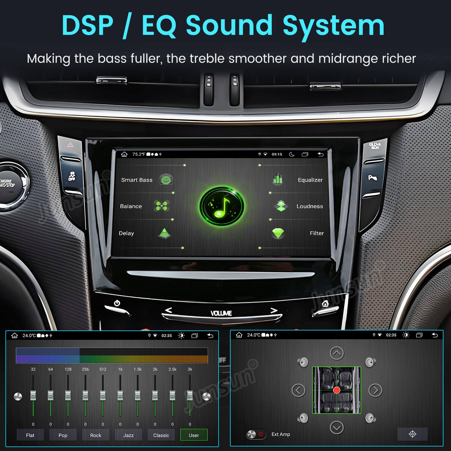 DSP / EQ Sound System  
Making the bass fuller, the treble smoother and midrange richer  

UM QUI  
75.2F  
1  
09:15  
MAN RUTOP  
OFF  
Smart Bass  
Equalizer  
24.0C 32 D Flat  
64 D  
128 0 Pop  
256 512 0 0 Rock  
Balance Loudness Delay Filter VOLUME  
02:35  
24.0C 9 : 02:35  
1k 1.5k 2k 2.5k 3k 0 0 0 0 sun D Jazz Classic User 0 Ext Amp