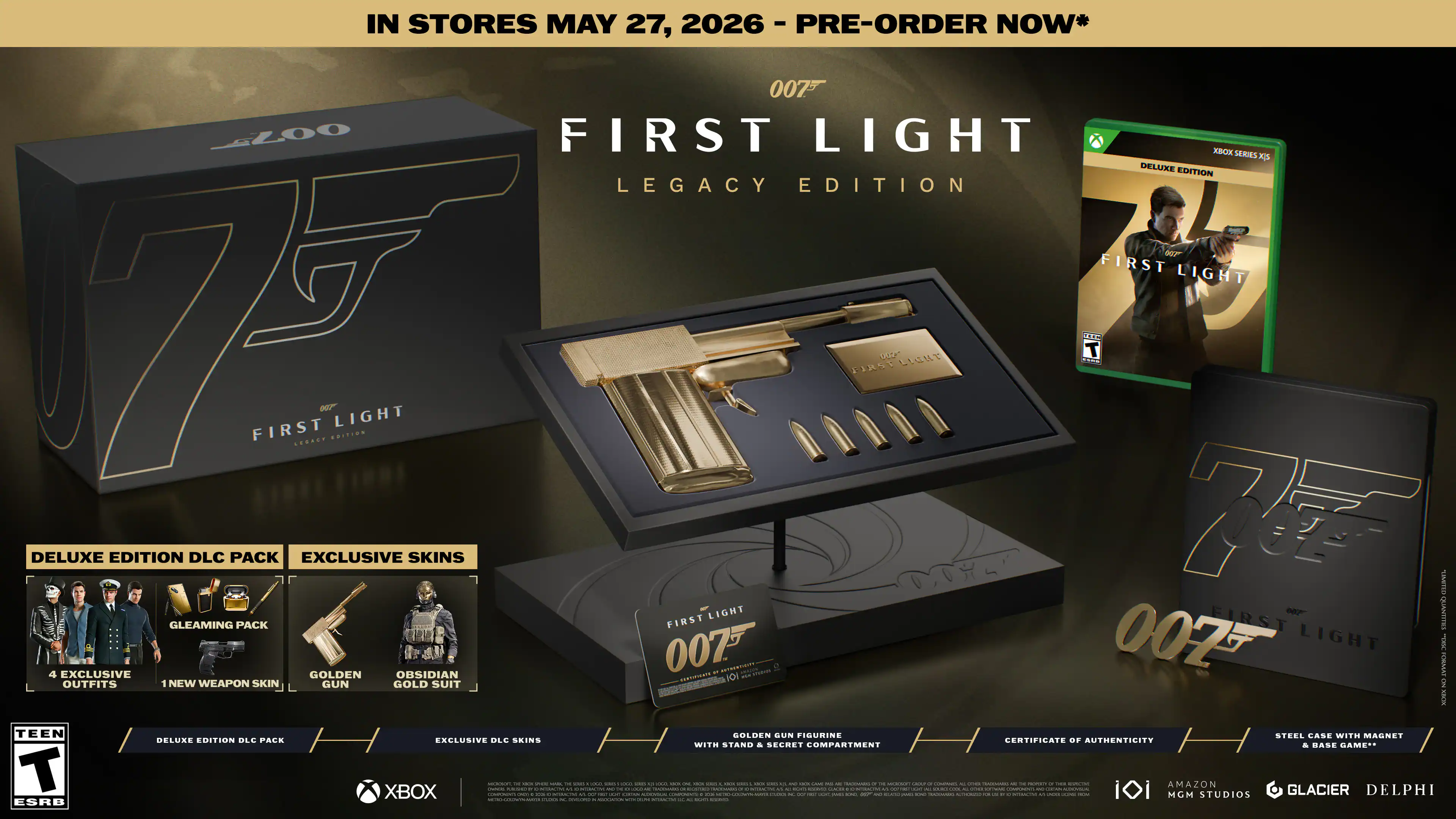 IN STORES MAY 27, 2026 - PRE-ORDER NOW*

007™ FIRST LIGHT LEGACY EDITION

DELUXE EDITION DLC PACK
- GLEAMING PACK
  - 4 EXCLUSIVE OUTFITS
  - 1 NEW WEAPON SKIN

EXCLUSIVE SKINS
- GOLDEN SUN FIGURINE
- STEEL CASE WITH MAGNET

CERTIFICATE OF AUTHENTICITY WITH STAND & SECRET COMPARTMENT

BASE GAME

XBOX SERIES X|S

TEEN ESRB

MGM AMAZON STUDIOS GLACIER DELPHI

DELUXE EDITION DLC PACK
- EXCLUSIVE SKINS

DELUXE EDITION BLU-RAY PACK

EXCLUSIVE SKINS

WITH MAGNET

STEEL CASE WITH MAGNET

CERTIFICATE OF AUTHENTICITY WITH STAND & SECRET COMPARTMENT

BASE GAME