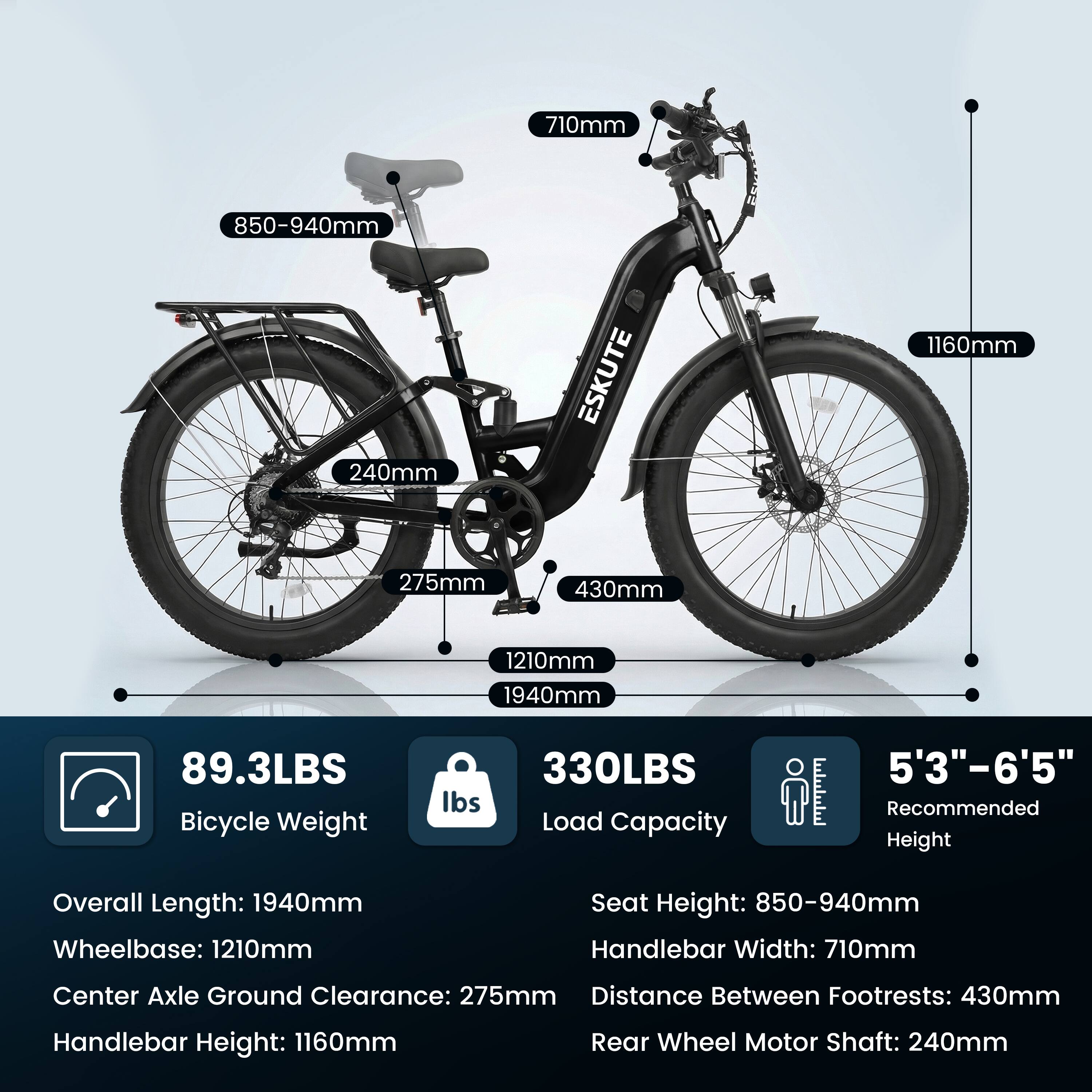 710mm  
850-940mm  
240mm  
ESKUTE  
1160mm  
275mm  
430mm  
1210mm  
1940mm  
89.3LBS Bicycle Weight  
330LBS Load Capacity  
5'3"-6'5" Recommended Height  

Overall Length: 1940mm  
Wheelbase: 1210mm  
Seat Height: 850-940mm  
Handlebar Width: 710mm  
Center Axle Ground Clearance: 275mm  
Distance Between Footrests: 430mm  
Handlebar Height: 1160mm  
Rear Wheel Motor Shaft: 240mm