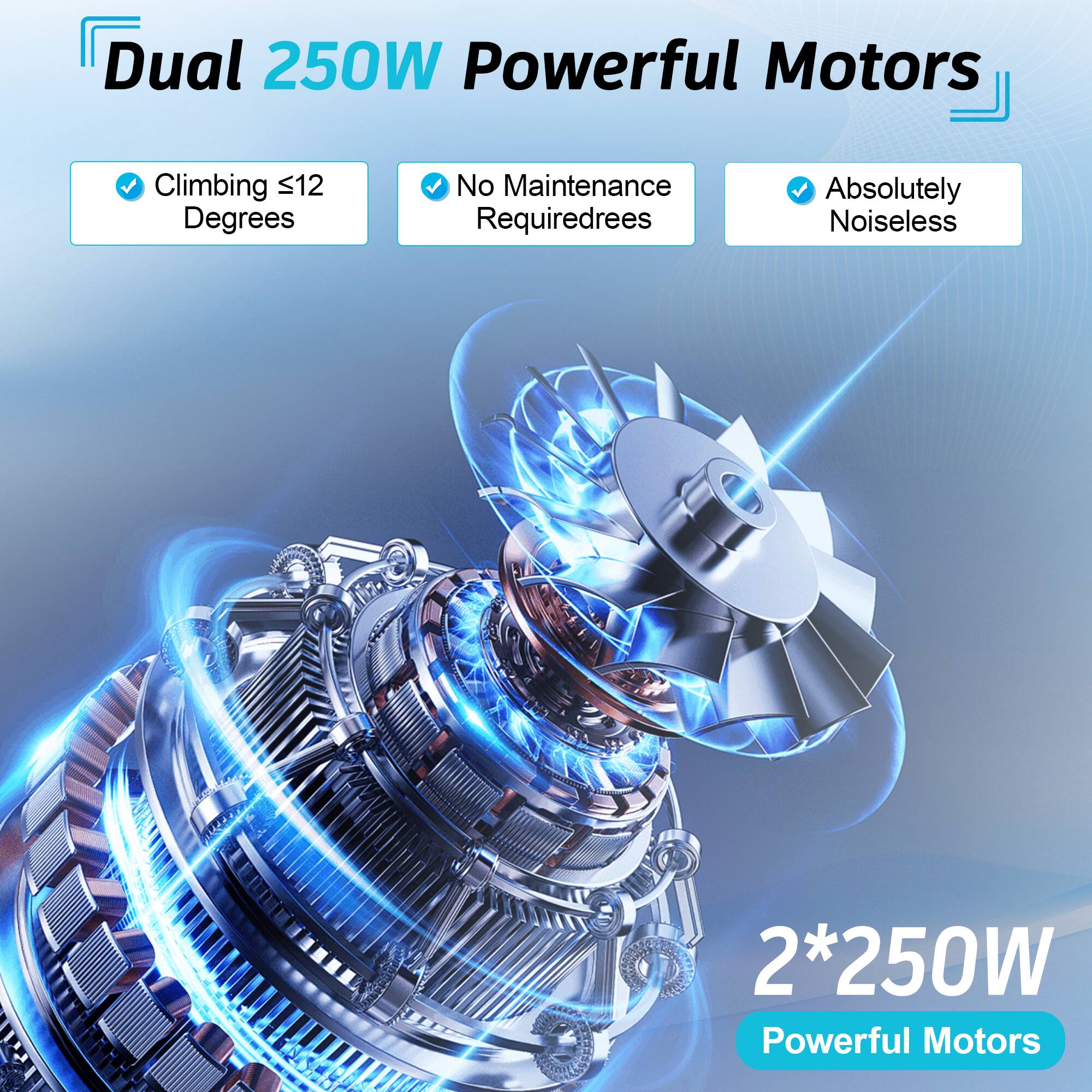 Dual 250W Powerful Motors  
- Climbing ≤12 Degrees  
- No Maintenance Required  
- Absolutely Noiseless  

2*250W Powerful Motors