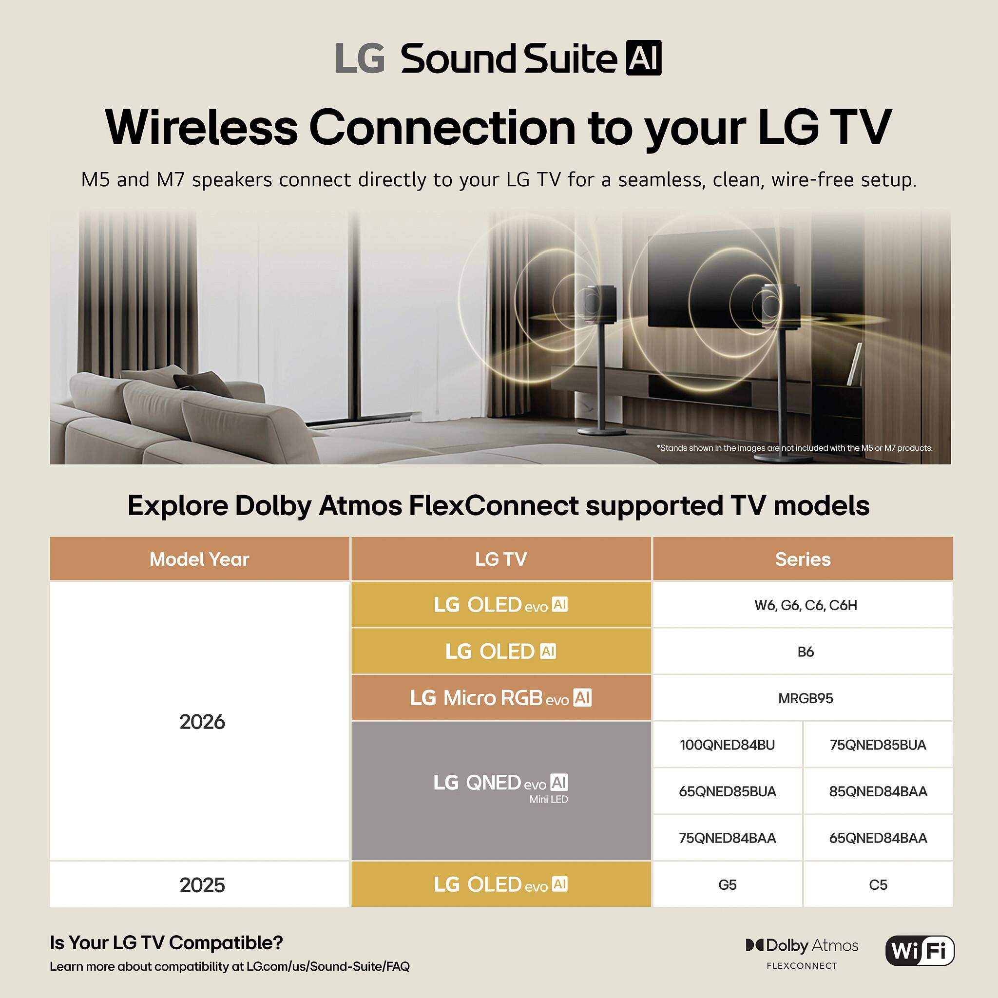 LG Sound Suite AI  
Wireless Connection to your LG TV  
M5 and M7 speakers connect directly to your LG TV for a seamless, clean, wire-free setup.  

*Stands shown in the images are not included with the M5 or M7 products.  

Explore Dolby Atmos FlexConnect supported TV models  

| Model Year | LG TV | Series |  
|------------|-------|--------|  
| 2026       | LG OLED evo AI | W6, G6, C6, C6H |  
|            | LG OLED All | B6 |  
|            | LG Micro RGB evo AI | MRGB95 |  
|            | LG QNED evo AI Mini LED | 100QNED84BU, 75QNED85BUA, 65QNED85BUA, 85QNED84BAA, 75QNED84BAA, 65QNED84BAA |  
| 2025       | LG OLED evo AI | G5, C5 |  

Is Your LG TV Compatible?  
Learn more about compatibility at LG.com/us/Sound-Suite/FAQ  

