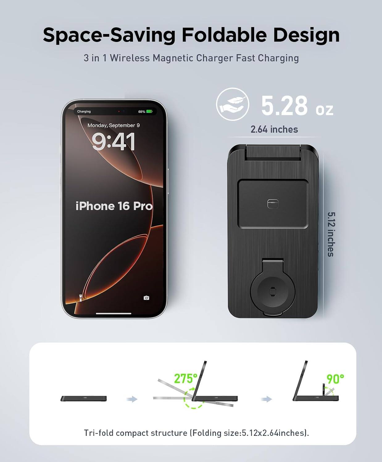 Space-Saving Foldable Design  
3 in 1 Wireless Magnetic Charger Fast Charging  

Monday, September 9  
9:41  

5.28 oz  
2.64 inches  

iPhone 16 Pro  
5.12 inches  

Tri-fold compact structure (Folding size: 5.12x2.64 inches)