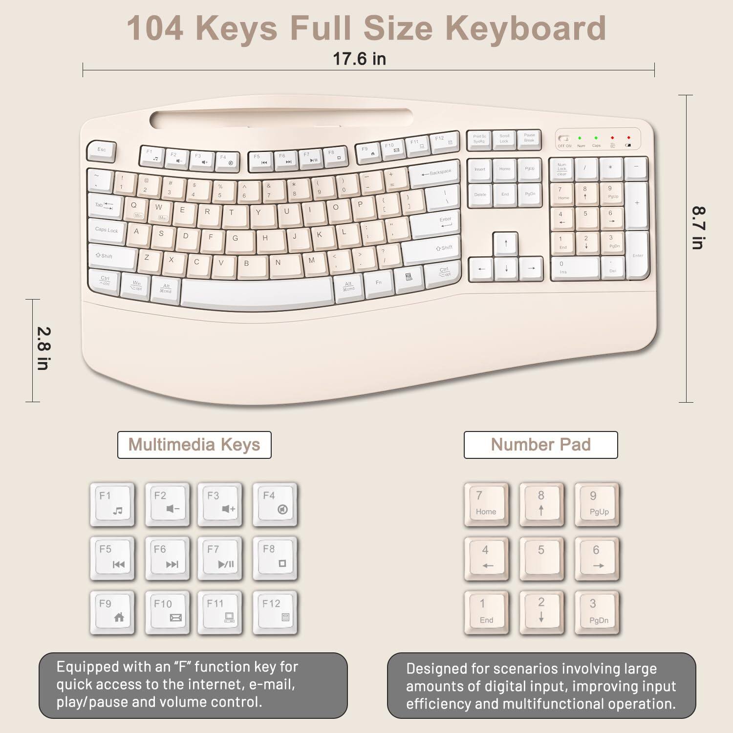 104 Keys Full Size Keyboard  
17.6 in - 8.7 in - 2.8 in  

Multimedia Keys  
Number Pad  

F1 F2 F3 F4  
F5 F6 F7 F8  
F9 F10 F11 F12  

Home 8 t 9 PgUp  
4 5 6  
1 End 2 3 PgDn  

Equipped with an "F" function key for quick access to the internet, e-mail, play/pause and volume control.  
Designed for scenarios involving large amounts of digital input, improving input efficiency and multifunctional operation.