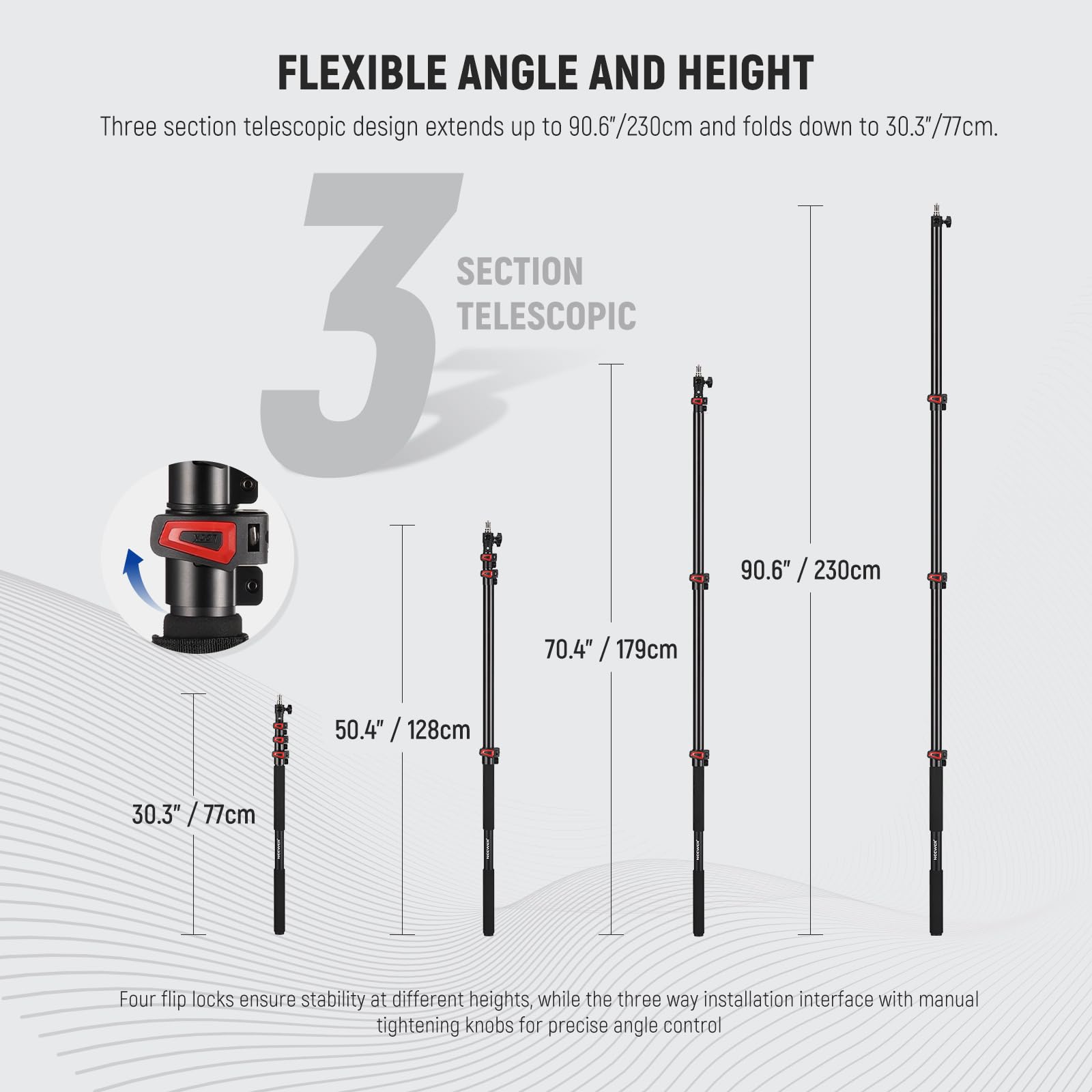 FLEXIBLE ANGLE AND HEIGHT

Three section telescopic design extends up to 90.6"/230cm and folds down to 30.3"/77cm.

SECTION 3 TELESCOPIC
- 90.6" / 230cm
- 70.4" / 179cm
- 50.4" / 128cm
- 30.3" / 77cm

Four flip locks ensure stability at different heights, while the three-way installation interface with manual tightening knobs for precise angle control.