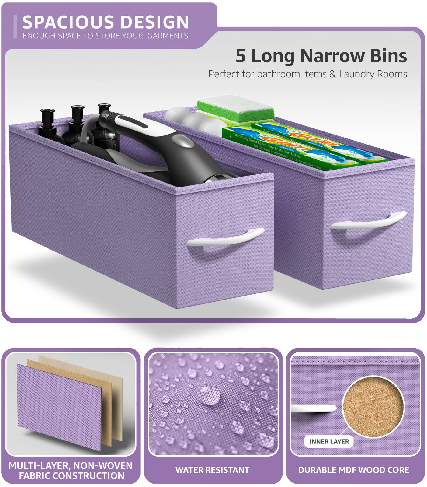 SPACIOUS DESIGN  
ENOUGH SPACE TO STORE YOUR GARMENTS  

5 Long Narrow Bins  
Perfect for bathroom Items & Laundry Rooms  

MULTI-LAYER, NON-WOVEN FABRIC CONSTRUCTION  
WATER RESISTANT  
DURABLE MDF WOOD CORE