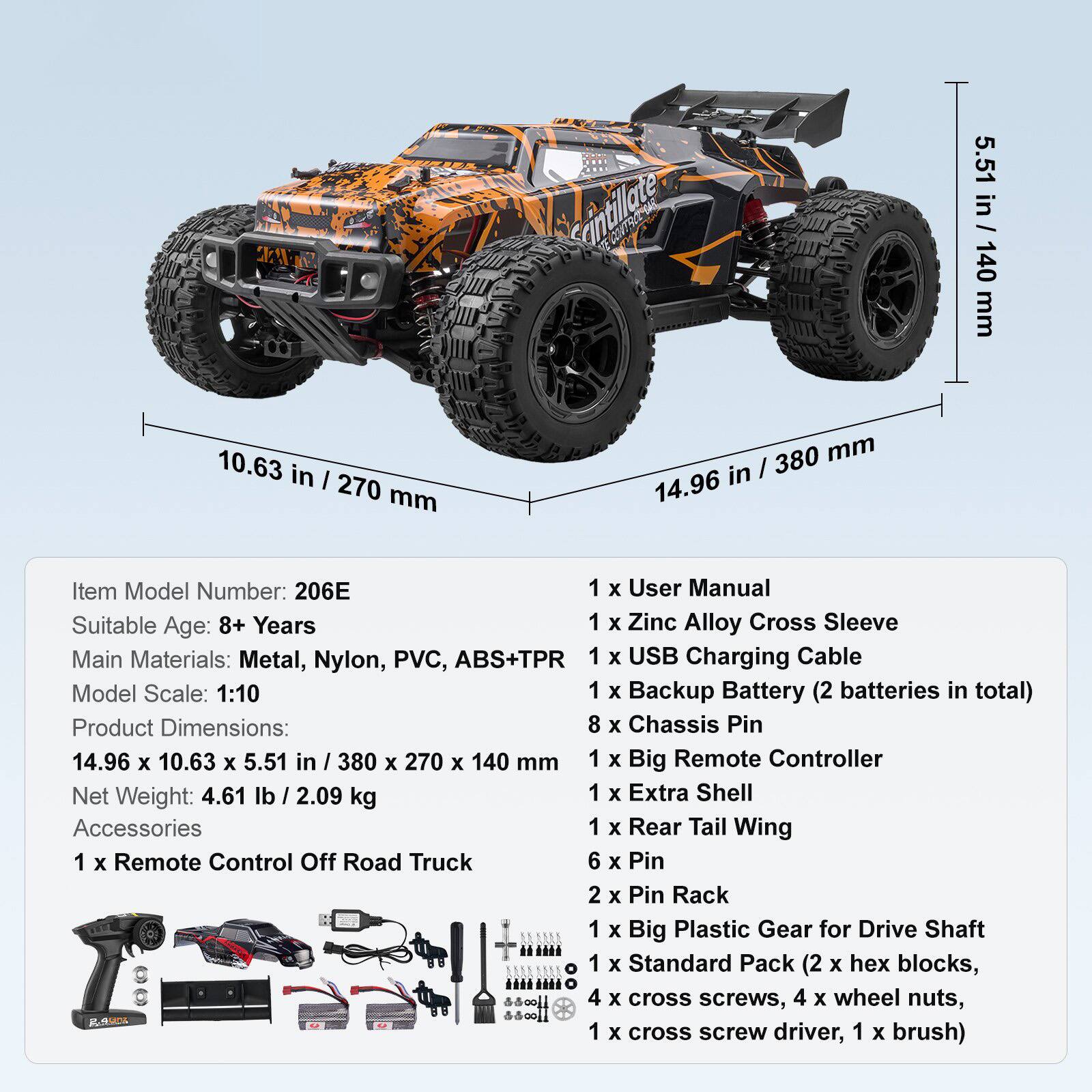 Sure, here is the corrected and grouped text:

---

**Item Model Number:** 206E

**Suitable Age:** 8+ Years

**Main Materials:** Metal, Nylon, PVC, ABS+TPR

**Model Scale:** 1:10

**Product Dimensions:** 14.96 x 10.63 x 5.51 in / 380 x 270 x 140 mm

**Net Weight:** 4.61 lb / 2.09 kg

**Accessories:**

- 1 x Remote Control Off Road Truck
- 1 x User Manual
- 1 x Zinc Alloy Cross Sleeve
- 1 x USB Charging Cable
- 1 x Backup Battery (2 batteries in total)
- 8 x Chassis Pin
- 1 x Big Remote Controller
- 1 x Extra Shell
- 1 x Rear Tail Wing
- 6 x Pin
- 2 x Pin Rack
- 1 x Big Plastic Gear for Drive Shaft
- 1 x Standard Pack (2 x hex blocks, 4 x cross screws, 4 x wheel nuts, 1 x cross screw driver, 1 x