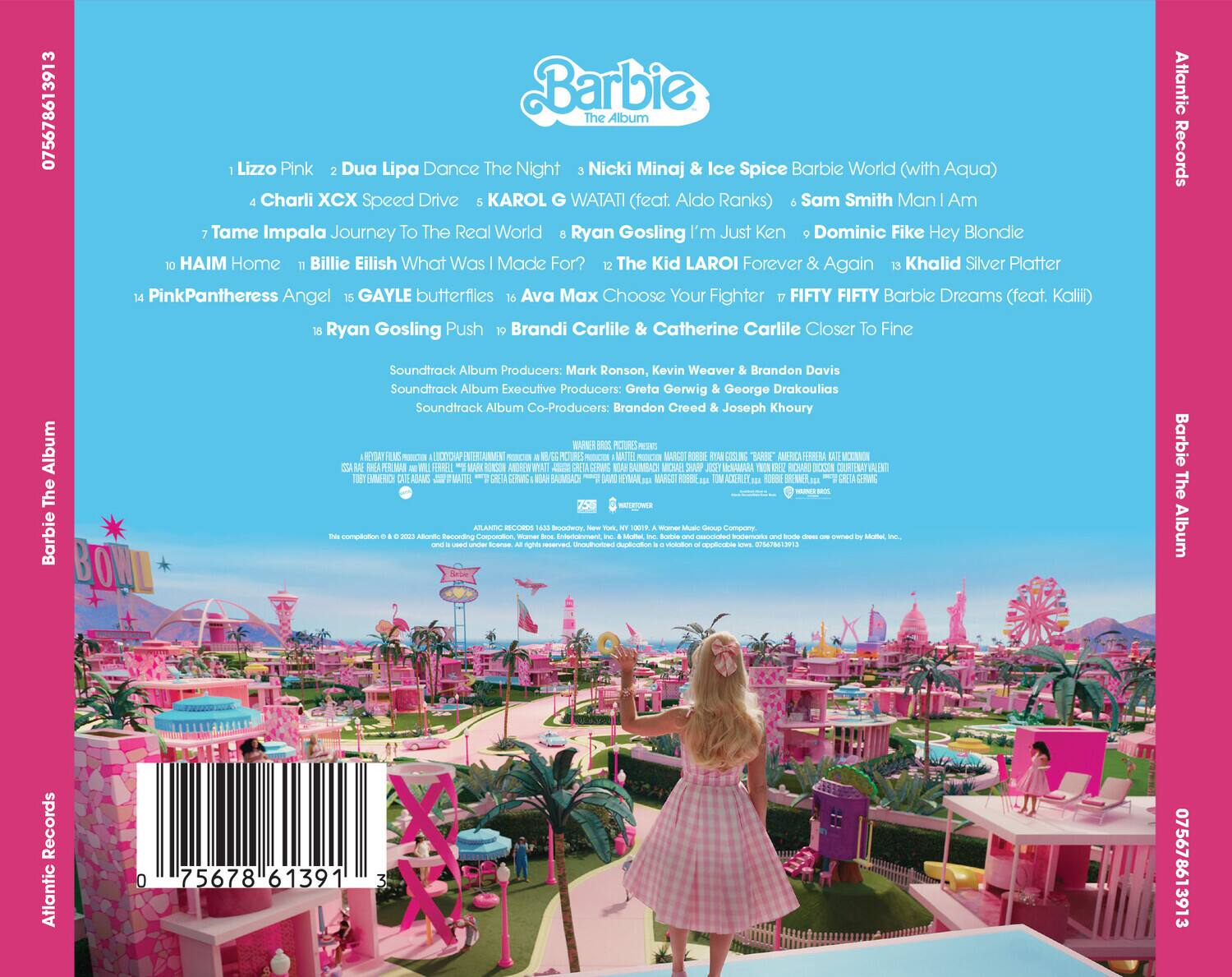 Barbie The Album

1. Lizzo Pink
2. Dua Lipa Dance The Night
3. Nicki Minaj & Ice Spice Barbie World (with Aqua)
4. Charli XCX Speed Drive
5. KAROL G WATATI (feat. Aldo Ranks)
6. Sam Smith Man I Am
7. Tame Impala Journey To The Real World
8. Ryan Gosling I'm Just Ken
9. Dominic Fike Hey Blondie
10. HAIM Home
11. Billie Eilish What Was I Made For?
12. The Kid LAROI Forever & Again
13. Khalid Silver Platter
14. PinkPantheress Angel
15. GAYLE butterflies
16. Ava Max Choose Your Fighter
17. FIFTY FIFTY Barbie Dreams (feat. Kalii)
18. Ryan Gosling Push
19. Brandi Carlile & Catherine Carlile Closer To Fine

Soundtrack Album Producers: Mark Ronson, Kevin Weaver & Brandon Davis
Soundtrack Album Executive Producers: Greta Gerwig & George Drakoulias
Soundtrack Album Co-Producers: Brandon Creed & Joseph