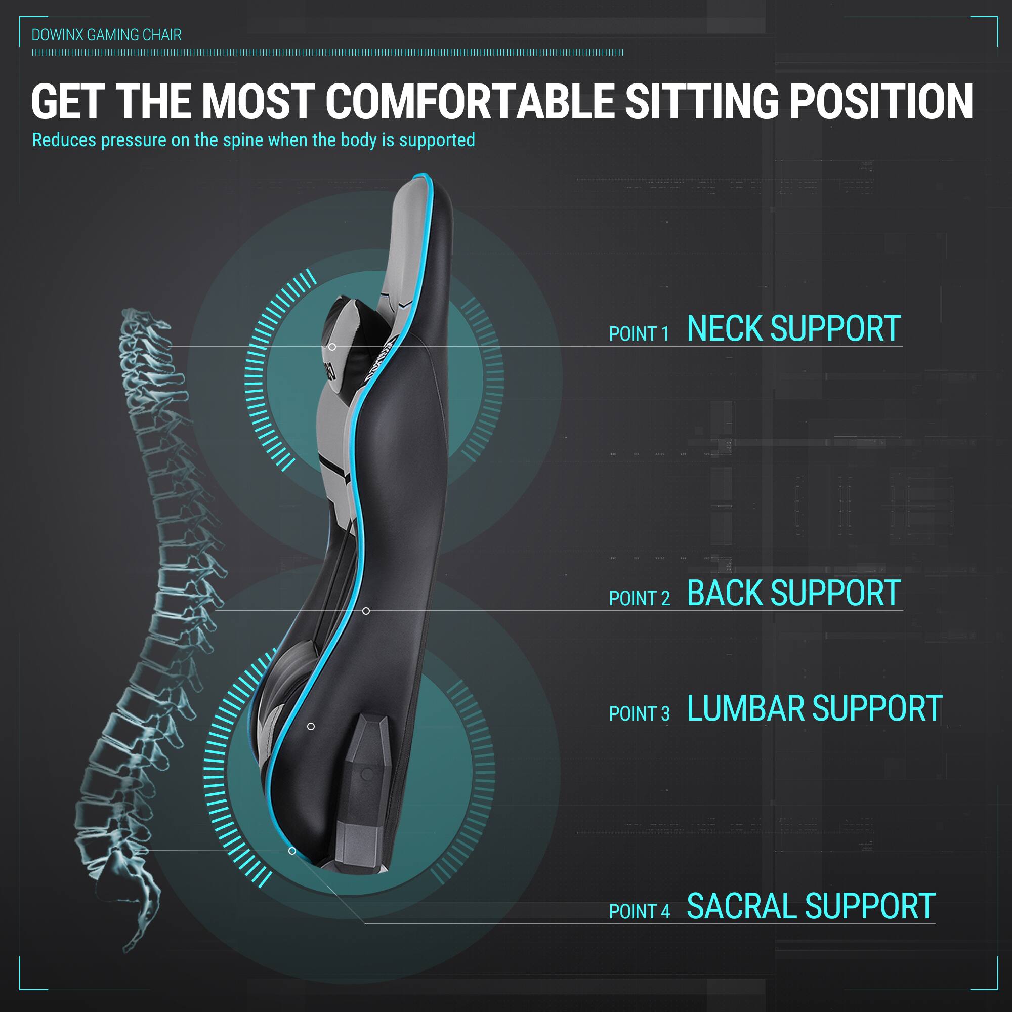 DOWINX GAMING CHAIR

GET THE MOST COMFORTABLE SITTING POSITION  
Reduces pressure on the spine when the body is supported

POINT 1 NECK SUPPORT  
POINT 2 BACK SUPPORT  
POINT 3 LUMBAR SUPPORT  
POINT 4 SACRAL SUPPORT