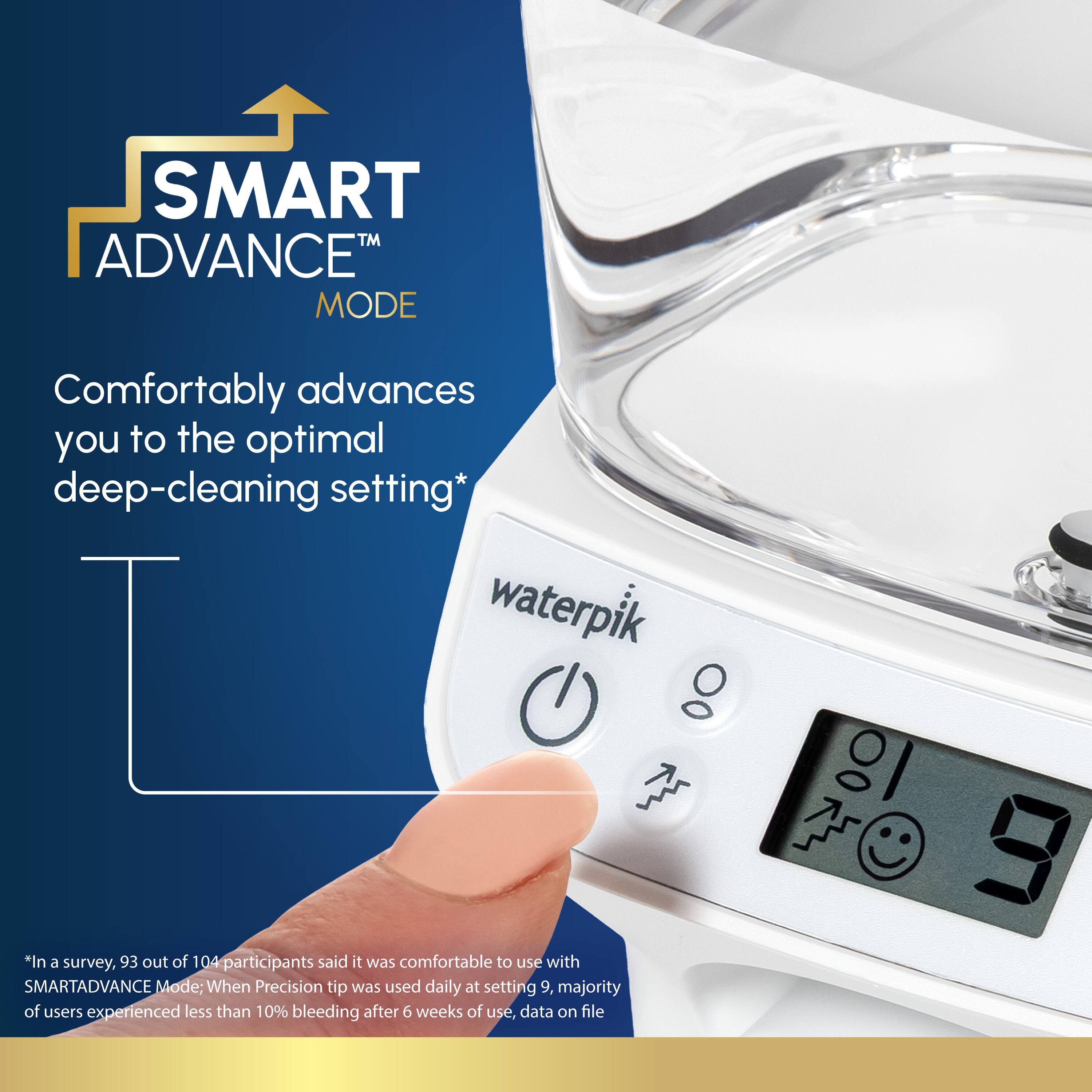 SMART™ ADVANCE™ MODE Comfortably advances you to the optimal deep-cleaning setting* waterpik

*In a survey, 93 out of 104 participants said it was comfortable to use with SMARTADVANCE Mode: When Precision tip was used daily at setting 9, majority of users experienced less than 10% bleeding after 6 weeks of use, data on file