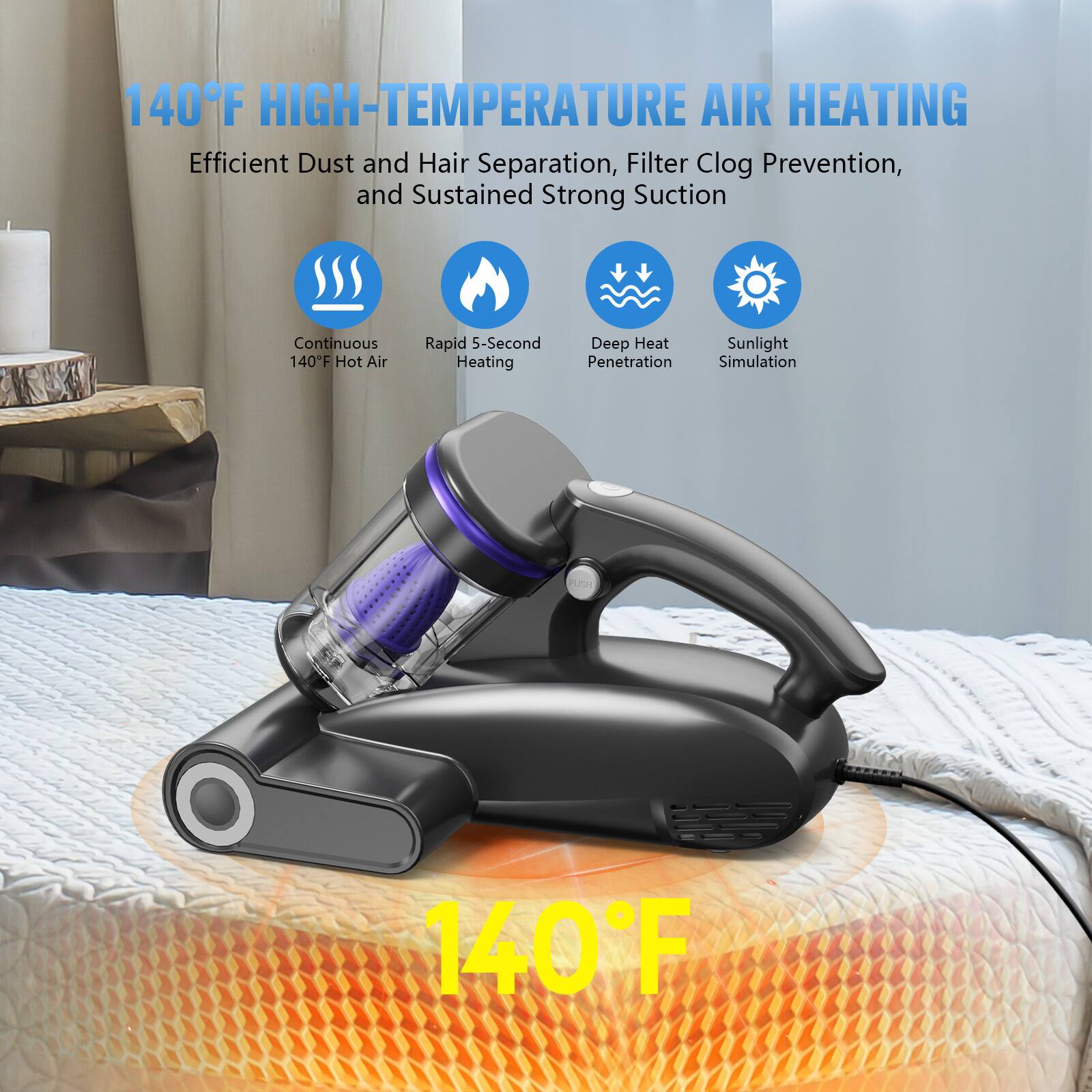 140°F HIGH-TEMPERATURE AIR HEATING

Efficient Dust and Hair Separation, Filter Clog Prevention, and Sustained Strong Suction

- Continuous 140°F Hot Air
- Rapid 5-Second Heating
- Deep Heat Penetration
- Sunlight Simulation

140°F
