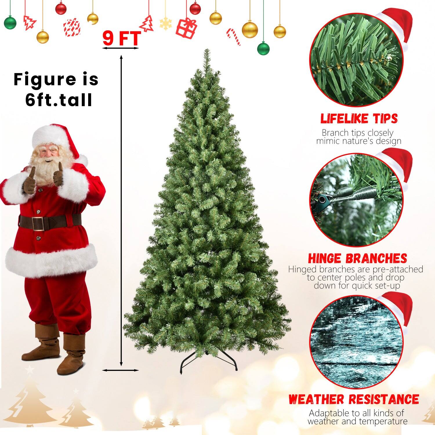 9 FT

Figure is 6ft. tall

LIFELIKE TIPS
Branch tips closely mimic nature's design

HINGE BRANCHES
Hinged branches are pre-attached to center poles and drop down for quick set-up

WEATHER RESISTANCE
Adaptable to all kinds of weather and temperature