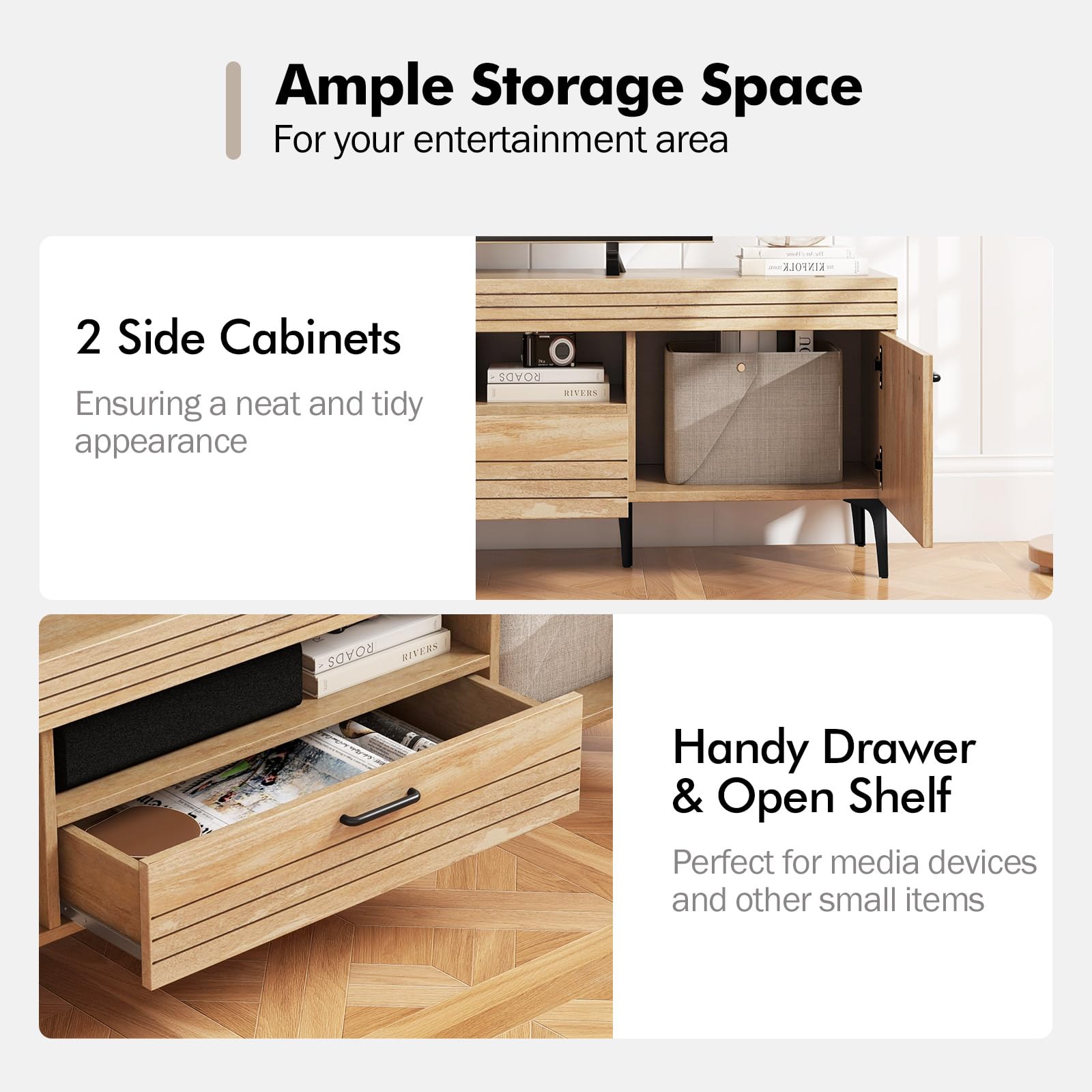 Ample Storage Space  
For your entertainment area

2 Side Cabinets  
Ensuring a neat and tidy appearance

Handy Drawer & Open Shelf  
Perfect for media devices and other small items