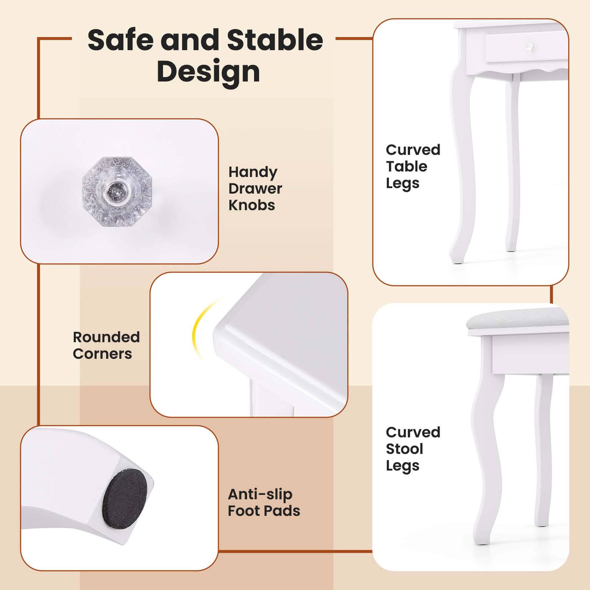 Safe and Stable Design

- Handy Drawer Knobs
- Curved Table Legs
- Rounded Corners
- Anti-slip Foot Pads
- Curved Stool Legs