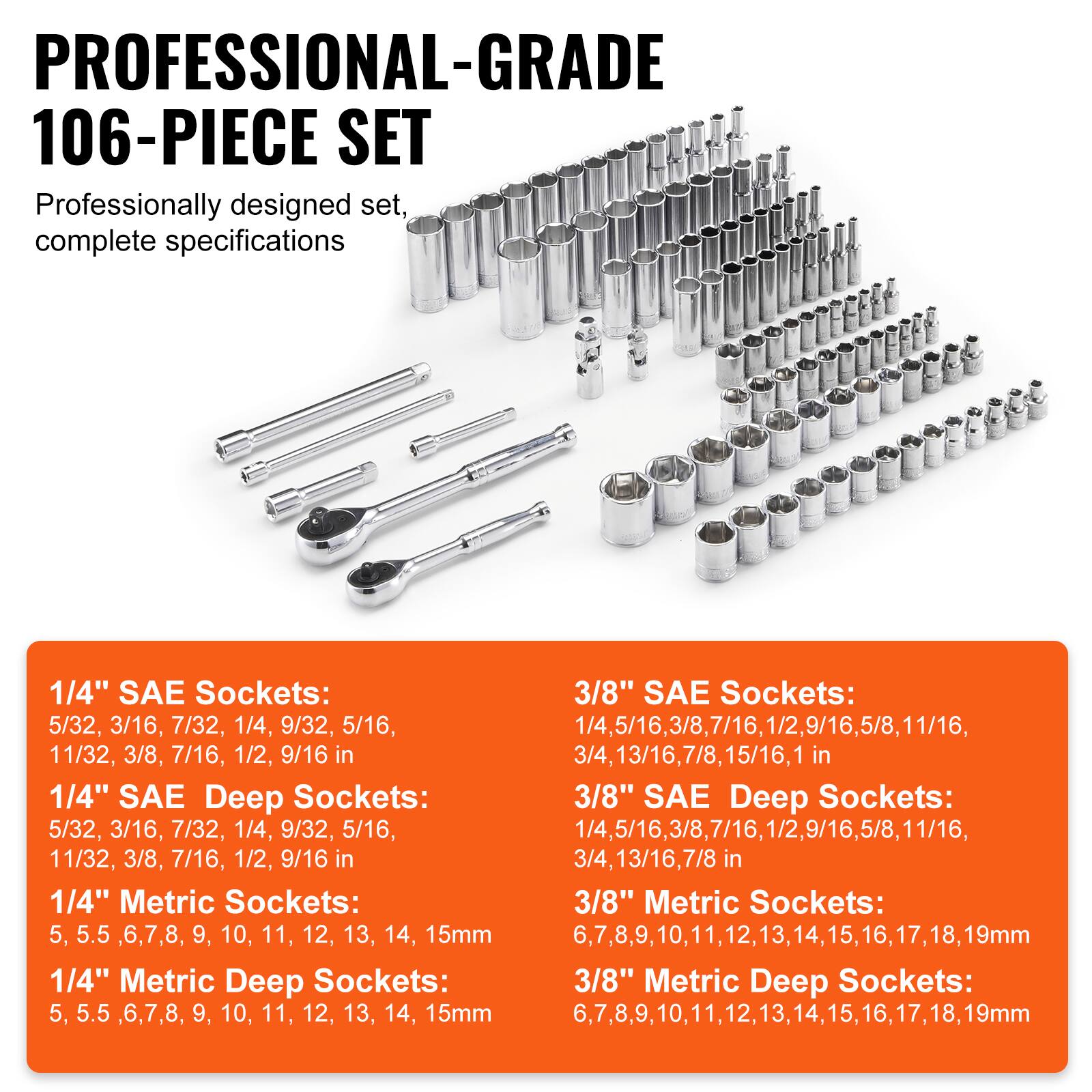 **PROFESSIONAL-GRADE 106-PIECE SET**

Professionally designed set, complete specifications

---

**1/4" SAE Sockets:**
5/32, 3/16, 7/32, 1/4, 9/32, 5/16, 11/32, 3/8, 7/16, 1/2, 9/16 in

**1/4" SAE Deep Sockets:**
5/32, 3/16, 7/32, 1/4, 9/32, 5/16, 11/32, 3/8, 7/16, 1/2, 9/16 in

**1/4" Metric Sockets:**
5, 5.5, 6, 7, 8, 9, 10, 11, 12, 13, 14, 15mm

**1/4" Metric Deep Sockets:**
5, 5.5, 6, 7