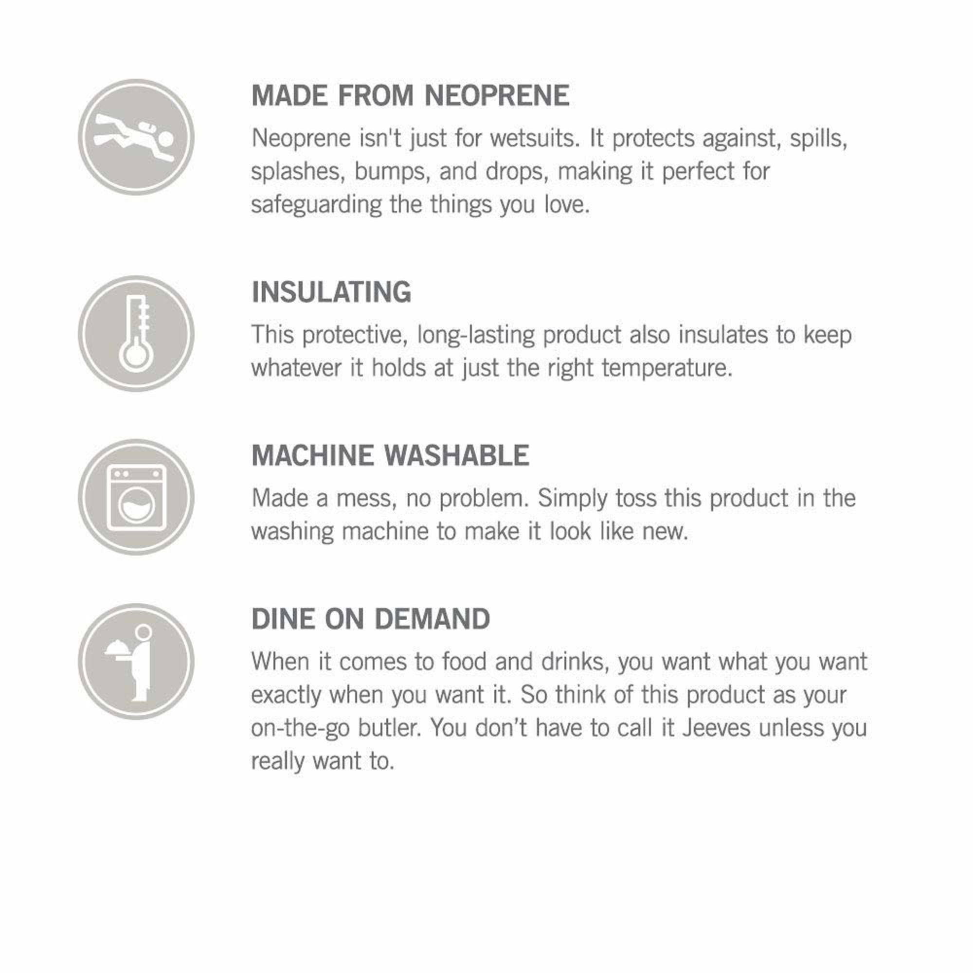 MADE FROM NEOPRENE  
Neoprene isn't just for wetsuits. It protects against spills, splashes, bumps, and drops, making it perfect for safeguarding the things you love.

INSULATING  
This protective, long-lasting product also insulates to keep whatever it holds at just the right temperature.

MACHINE WASHABLE  
Made a mess, no problem. Simply toss this product in the washing machine to make it look like new.

DINE ON DEMAND  
When it comes to food and drinks, you want what you want exactly when you want it. So think of this product as your on-the-go butler. You don't have to call it Jeeves unless you really want to.