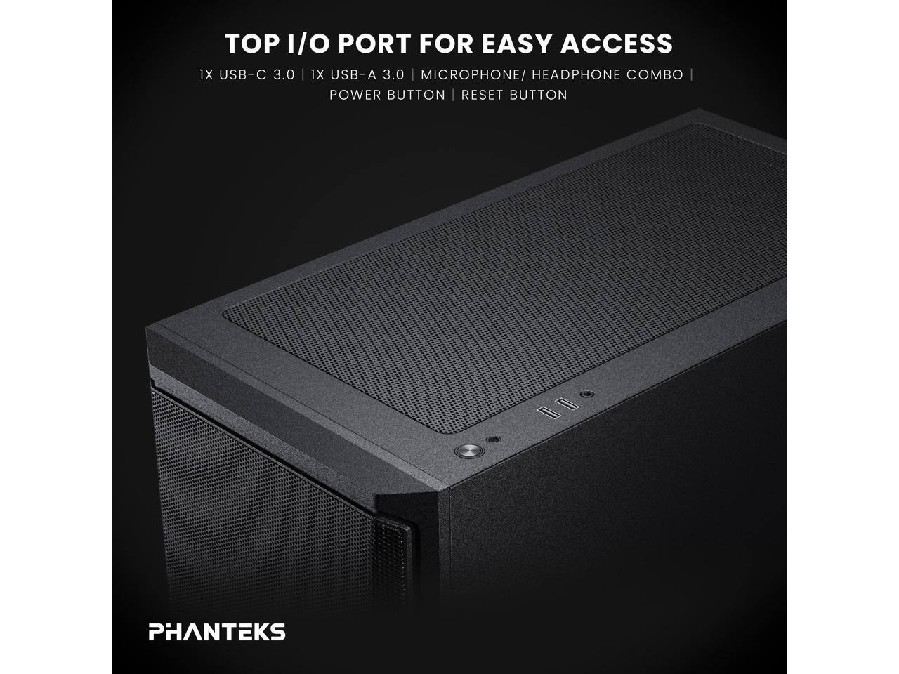 TOP I/O PORT FOR EASY ACCESS  
1X USB-C 3.0  
1X USB-A 3.0  
MICROPHONE/HEADPHONE COMBO  
POWER BUTTON  
RESET BUTTON  

PHANTEKS