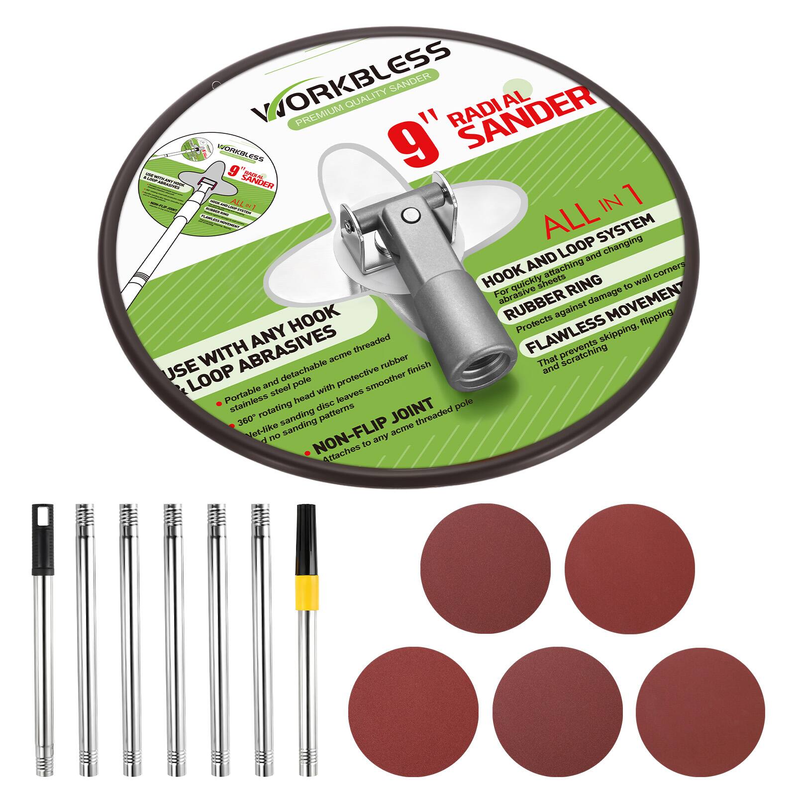 WORKBLESS PREMIUM QUALITY RADIAL SANDER  
9" SANDER  
ALL IN 1  

HOOK AND LOOP SYSTEM  
- For quickly attaching and changing abrasive sheets  
- RUBBER RING protects against damage to wall corners  
- FLAWLESS MOVEMENT that prevents skipping, flipping, and scratching  

USE WITH ANY HOOK & LOOP ABRASIVES  
- Portable and detachable acme threaded pole with protective rubber head  
- Stainless steel rotating disc leaves a smooth finish  
- 360° rotating head disc for versatile sanding patterns  
- NON-FLIP JOINT  
- Attaches to any acme threaded pole  

- Stainless steel rotating head disc  
- 360° rotating head disc for versatile sanding patterns  
- Non-flip joint  
- Attaches to any acme threaded pole