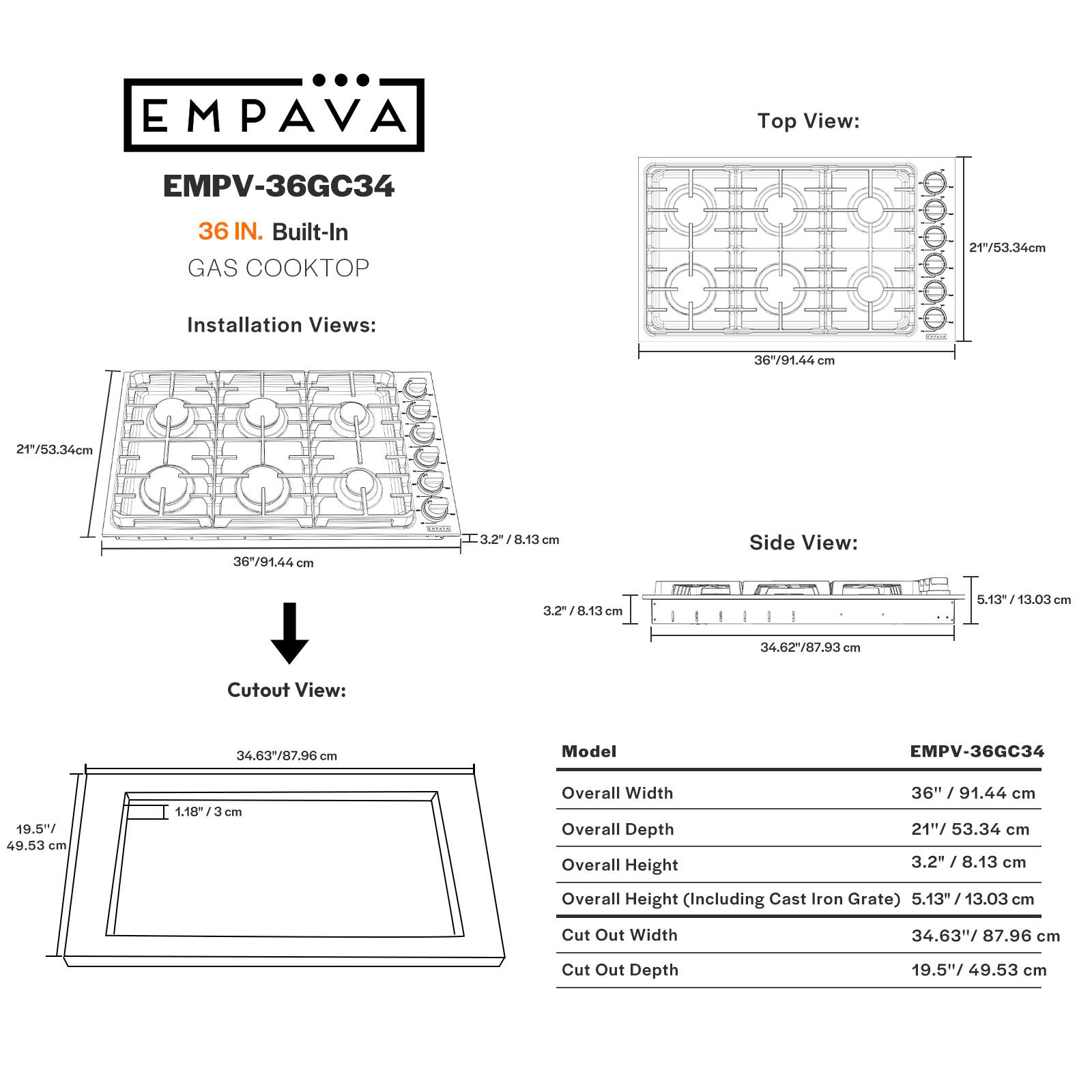 EMPAVA EMPV-36GC34 36 IN. Built-In GAS COOKTOP Installation Views: Top View: 36"/91.44 cm 21"/53.34cm Side View: 3.2"/8.13 cm 5.13- 13.03cm Cutout View: 34.63/87.96 cm Model EMPV-36GC34 19.5- 49.53 cm 1.18/ 3 cm Overall Width Overall Depth Overall Height 36" / 91.44 cm 21"/ 53.34 cm 3.2" 3.2 /8.13 cm Overall Height (Including Cast Iron Grate) 5.13" / 13.03 cm Cut Out Width 34.63"/ 87.96 cm Cut Out Depth 19.5"/ 49.53 cm