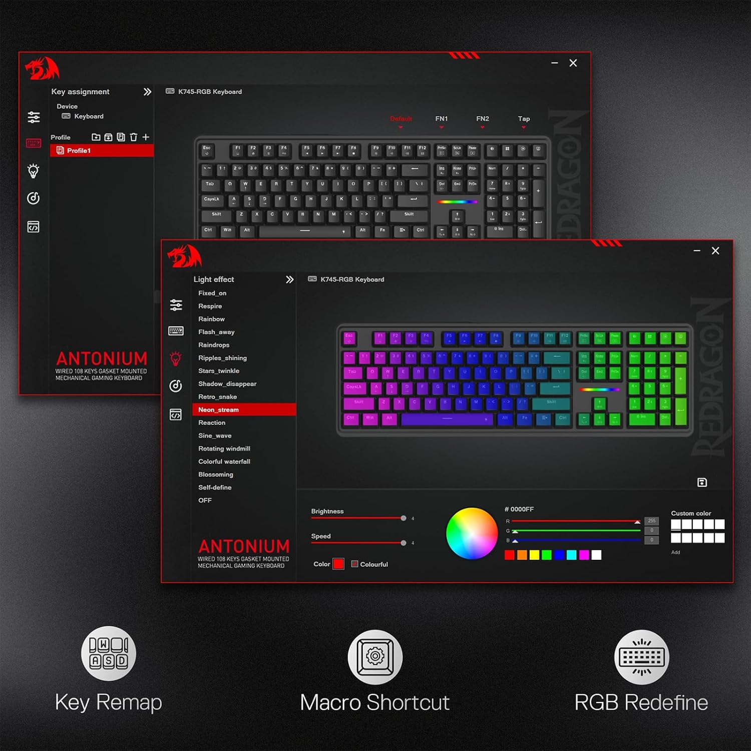 Key assignment  
K745-RGB Keyboard  
Device Keyboard Default Profile + Inc F F2 F3 R F5 M R A n F10 F1 FQ Profile1 I ! 19 31 41 NI KA DE DE E+ Tab 5 . I 1 ! Y I 0 1 II CayeCk 1 1 5 F 4 > : K Salt 2 1 : y I % x => SAUT CM At as P DI Light effect K745-RGB Keyboard Fixed_on Respire Rainbow Flash_away P1 Raindrops ANTONIUM Ripples_shining WIRED 108 KEYS GASKET MOUNTED Stars_twinkle MECHANICAL GAMING KEYBOARD Shadow_disappear Count Retro_snake Neon_stream Reaction Sine_wave Rotating windmill Colorful waterfall Blossoming Self-define OFF Brightness Speed ANTONIUM WIRED 108 KETS GASKET MOUNTED MECHANICAL GAMING KEYBOARD Color Colourful  
FN1 - to , :  
FN2 Tap Per : : 10 Not My 1 I 4. I 1 21 3 Ins % FT PM FI C K - 