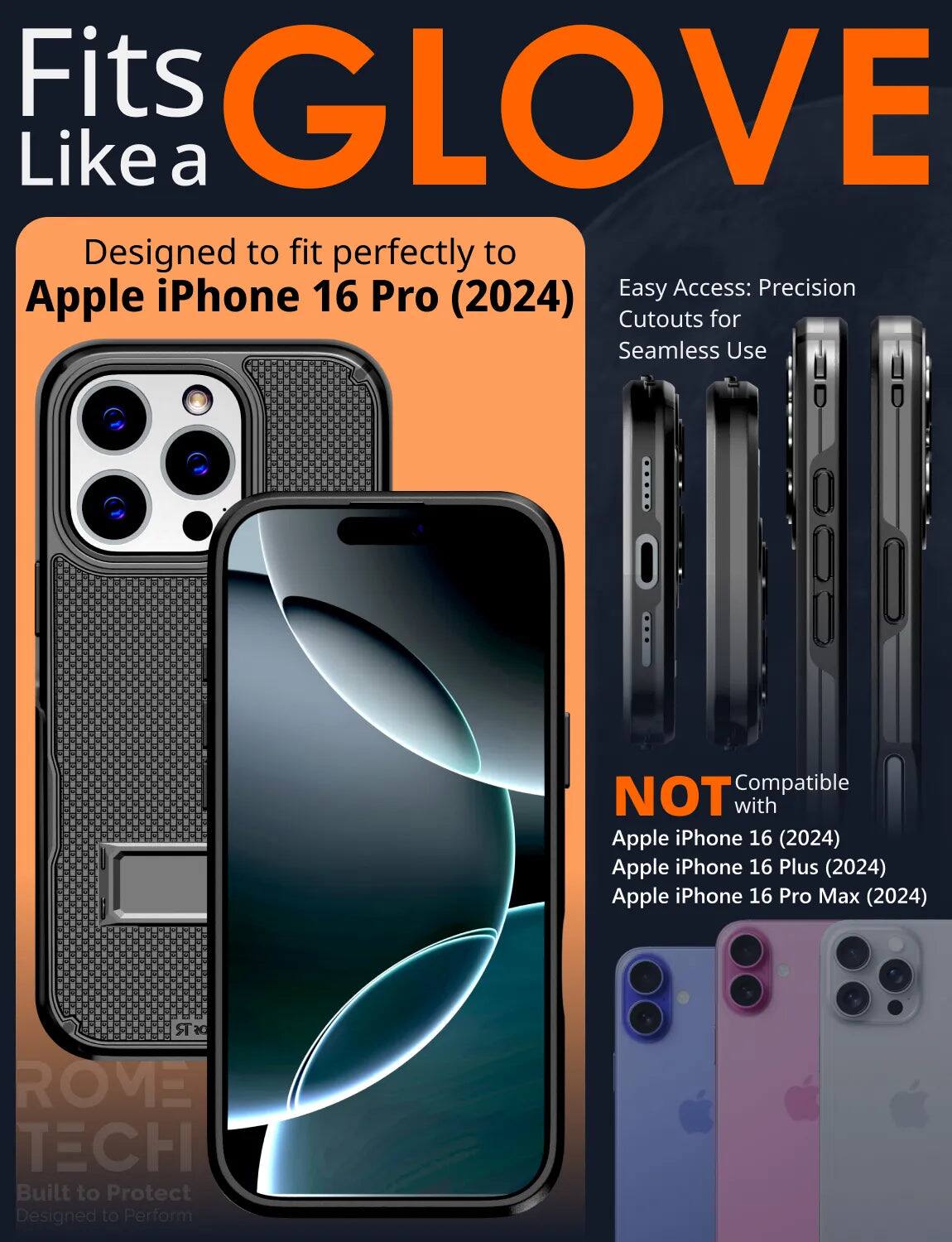 Fits GLOVE Like a  
Designed to fit perfectly to Apple iPhone 16 Pro (2024)  
Easy Access: Precision Cutouts for Seamless Use  
NOT Compatible with  
Apple iPhone 16 (2024)  
Apple iPhone 16 Plus (2024)  
Apple iPhone 16 Pro Max (2024)  
DSR ROVE TECH  
Built to Protect  
Designed to Perform