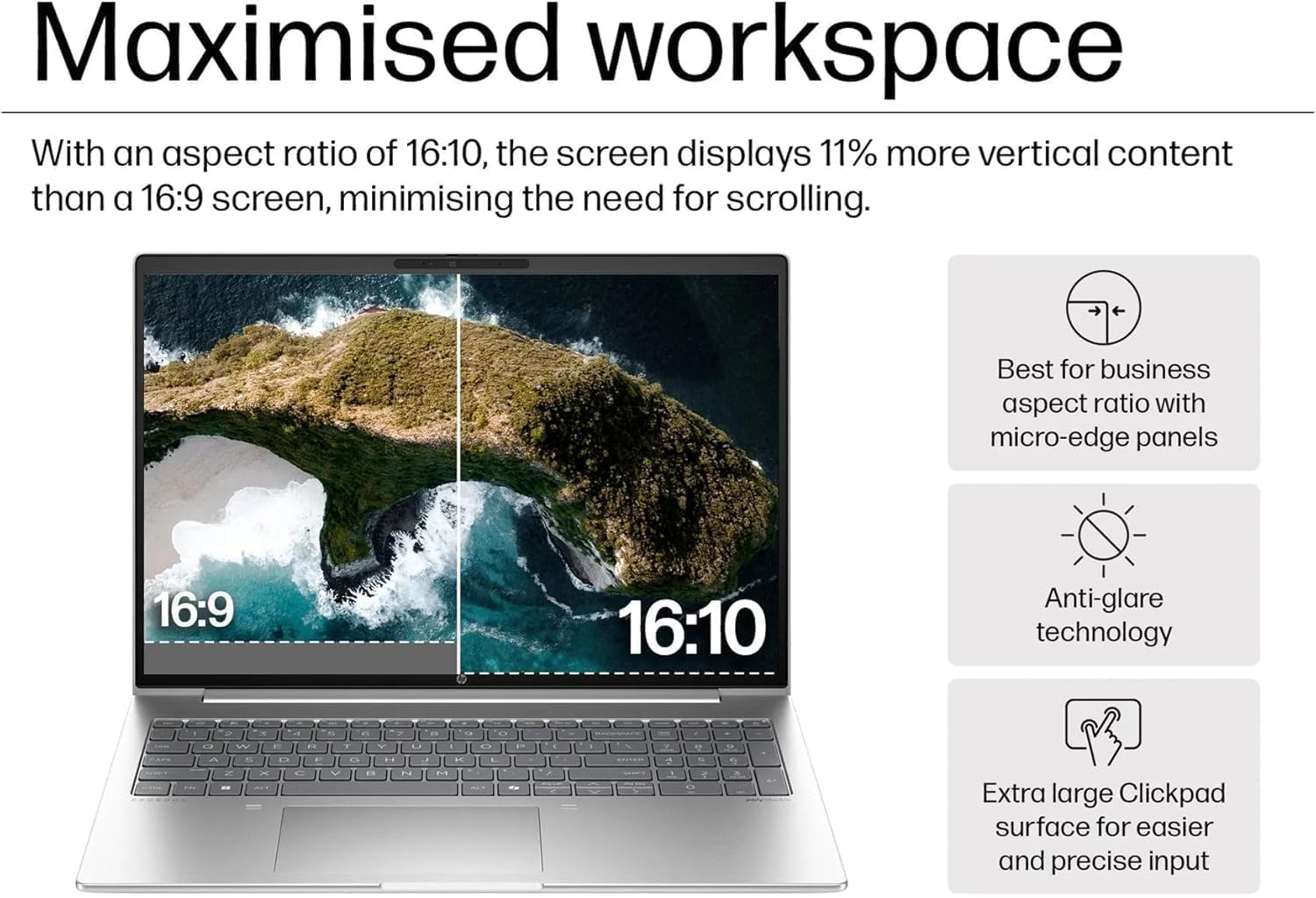 Maximised workspace

With an aspect ratio of 16:10, the screen displays 11% more vertical content than a 16:9 screen, minimising the need for scrolling.

- Best for business aspect ratio with micro-edge panels
- Anti-glare technology
- Extra large Clickpad surface for easier and precise input