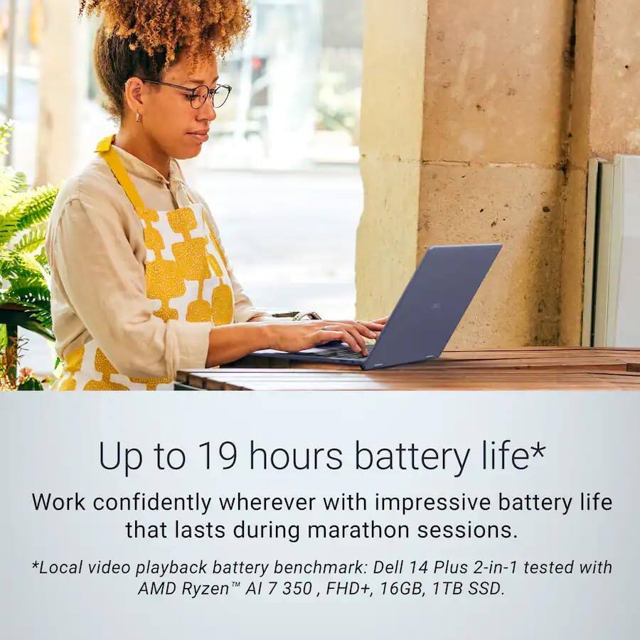 Up to 19 hours battery life*  
Work confidently wherever with impressive battery life that lasts during marathon sessions.  
*Local video playback battery benchmark: Dell 14 Plus 2-in-1 tested with AMD Ryzen™ AI 7 350, FHD+, 16GB, 1TB SSD.