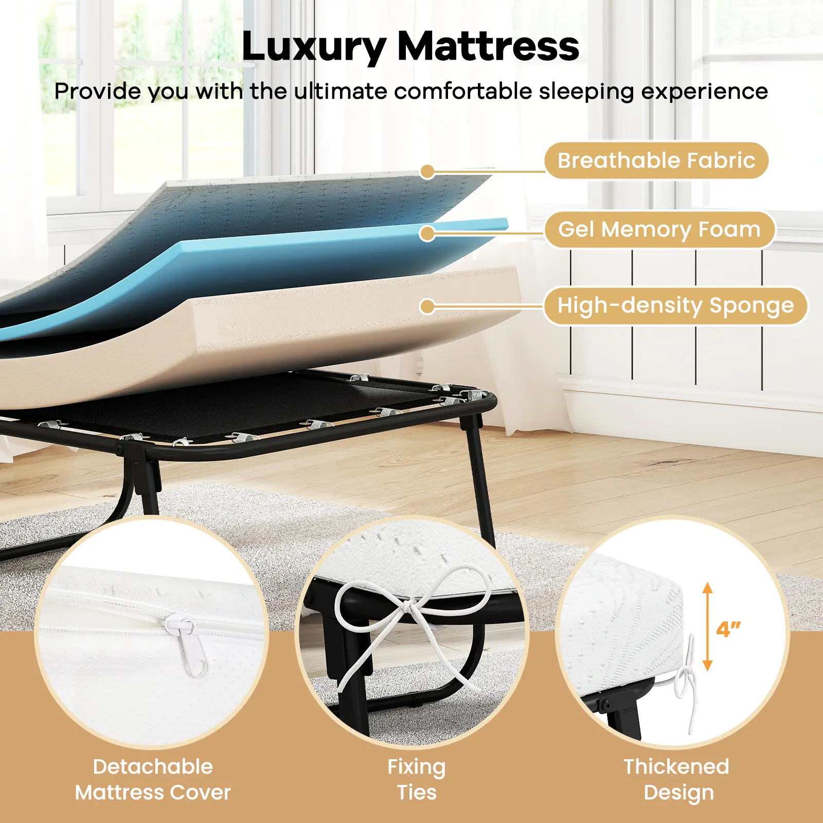Luxury Mattress  
Provide you with the ultimate comfortable sleeping experience  

- Breathable Fabric  
- Gel Memory Foam  
- High-density Sponge  

- Detachable Mattress Cover  
- Fixing Ties  
- Thickened Design (4")