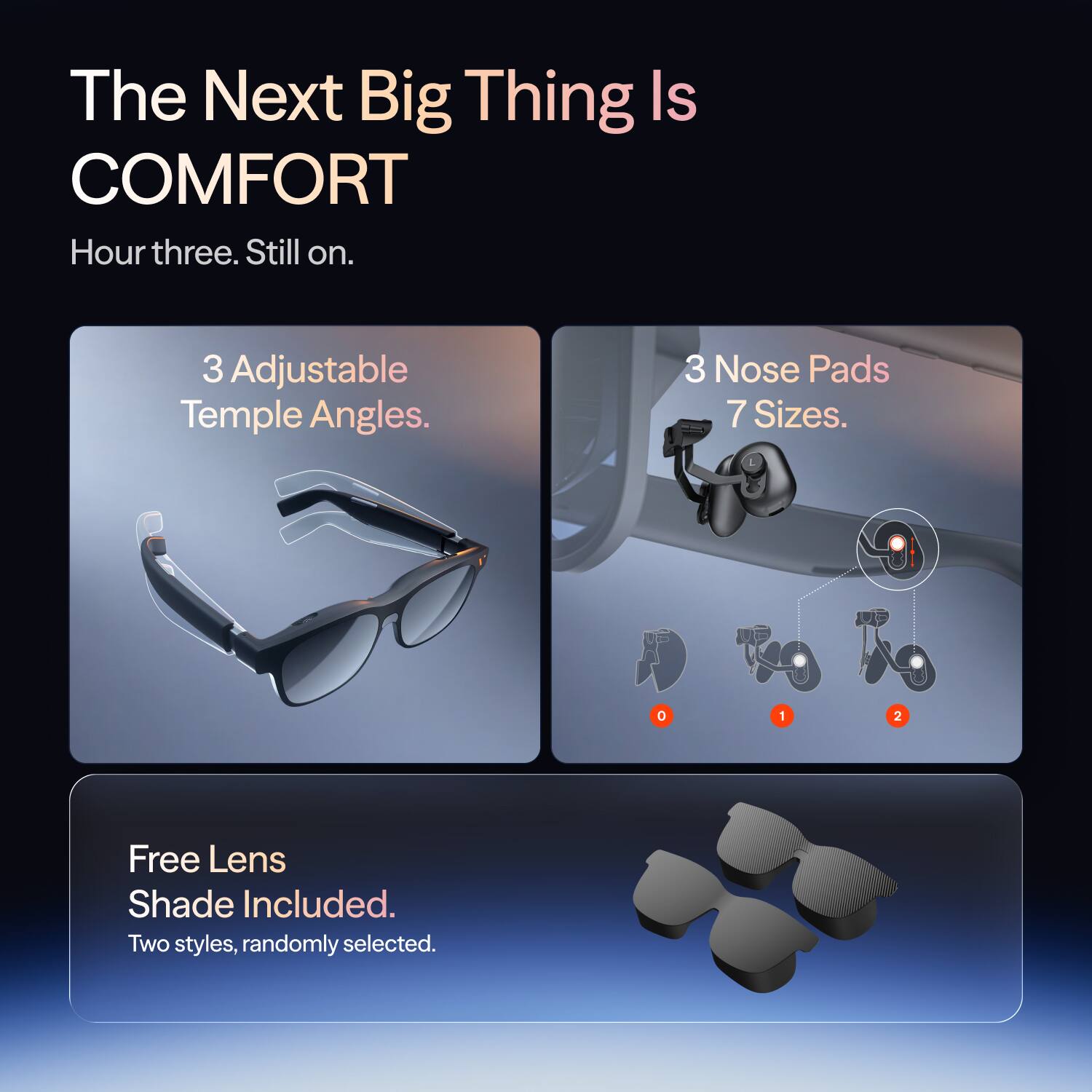 The Next Big Thing Is COMFORT  
Hour three. Still on.  

3 Adjustable Temple Angles.  
3 Nose Pads 7 Sizes.  

Free Lens Shade Included. Two styles, randomly selected.