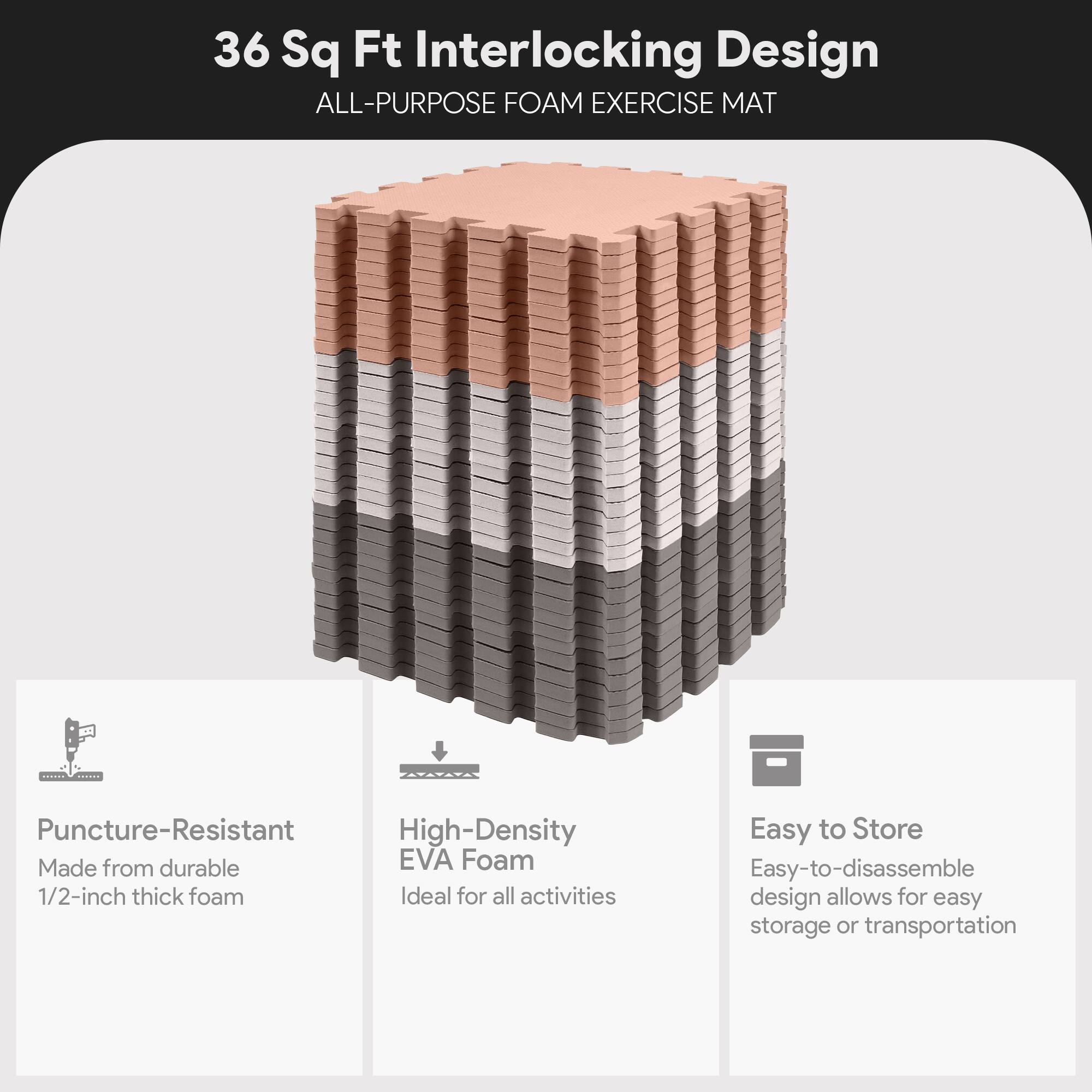 36 Sq Ft Interlocking Design  
ALL-PURPOSE FOAM EXERCISE MAT  

- Puncture-Resistant  
  Made from durable 1/2-inch thick foam  

- High-Density EVA Foam  
  Ideal for all activities  

- Easy to Store  
  Easy-to-disassemble design allows for easy storage or transportation