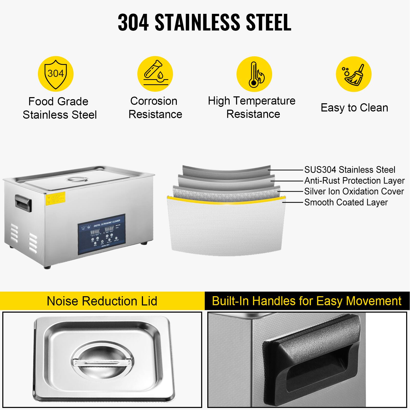 304 STAINLESS STEEL

- Food Grade Stainless Steel
- Corrosion Resistance
- High Temperature Resistance
- Easy to Clean

SUS304 Stainless Steel
- Anti-Rust Protection Layer
- Silver Ion Oxidation Cover
- Smooth Coated Layer

Noise Reduction Lid

Built-In Handles for Easy Movement