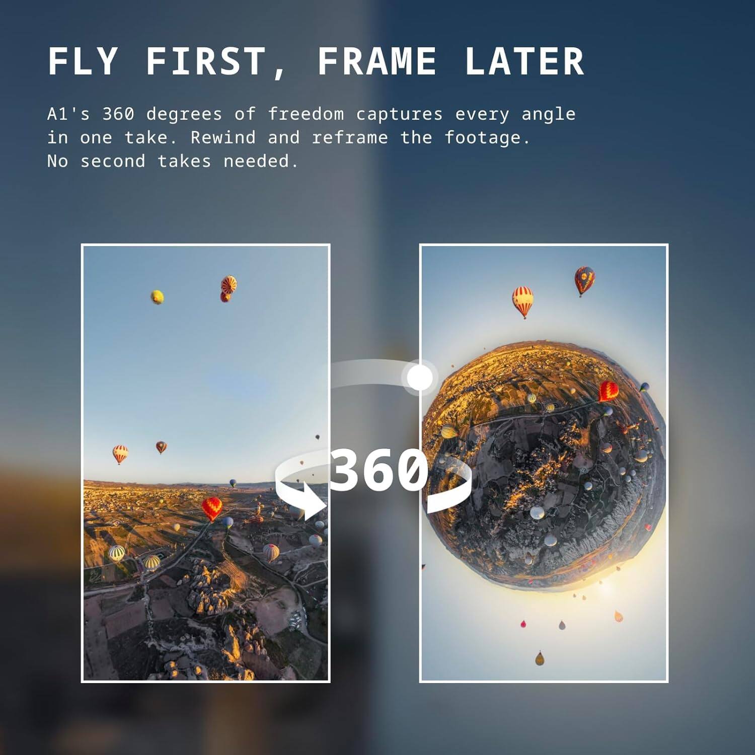 FLY FIRST, FRAME LATER

A1's 360 degrees of freedom captures every angle in one take. Rewind and reframe the footage. No second takes needed.