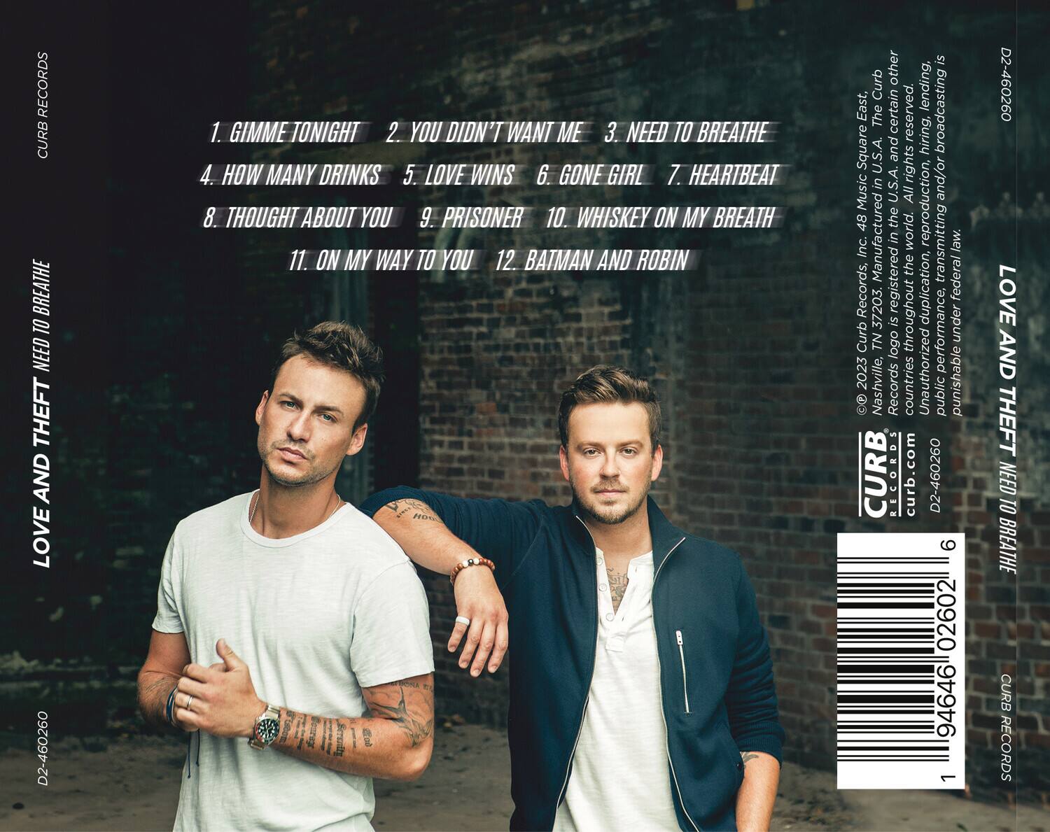 **LOVE AND THEFT**  
**NEED TO BREATHE**  

1. GIMME TONIGHT  
2. YOU DIDN'T WANT ME  
3. NEED TO BREATHE  
4. HOW MANY DRINKS  
5. LOVE WINS  
6. GONE GIRL  
7. HEARTBEAT  
8. THOUGHT ABOUT YOU  
9. PRISONER  
10. WHISKEY ON MY BREATH  
11. ON MY WAY TO YOU  
12. BATMAN AND ROBIN  

**CURB RECORDS**  
curb.com  
D2-460260  

**© 2023 Curb Records, Inc. 48 Music Square East, Nashville, TN 37203. All rights reserved.**  
**Manufactured in the U.S.A.**  
**Unauthorized duplication is a violation of applicable laws.**  
**Curb Records, Inc. 48 Music Square East, Nashville, TN 37203.**  
**All rights reserved.**  
**Public performance rights administered by Curb Records, Inc.**  
**All rights reserved.**  
**Public performance rights administered by Curb