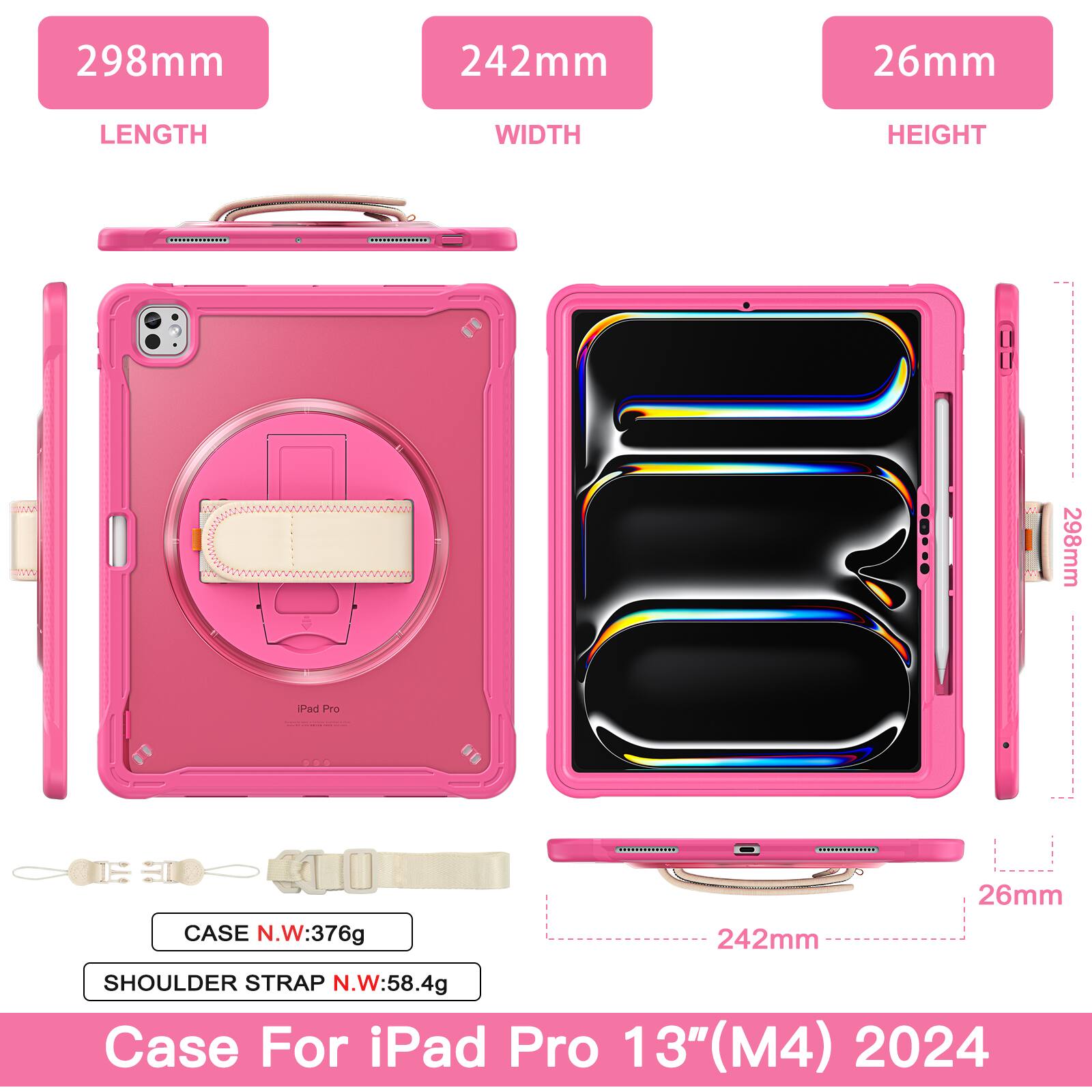298mm 242mm 26mm  
LENGTH WIDTH HEIGHT  
298mm Pad Pro - CASE N.W:376g  
242mm 26mm  
SHOULDER STRAP N.W:58.4g  
Case For iPad Pro 13" (M4) 2024
