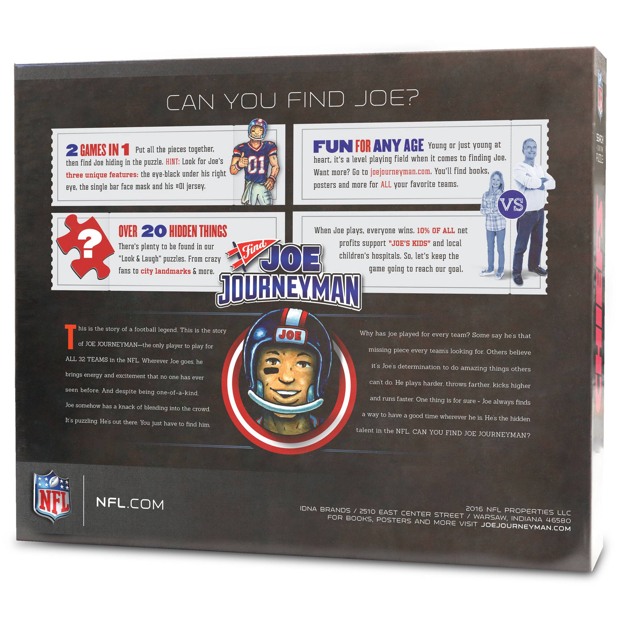 **CAN YOU FIND JOE?**

**2 GAMES IN 1**  
Put all the pieces together, then find Joe hiding in the puzzle. HINT: Look for Joe's three unique features: the eye-black under his right eye, the single bar face mask and his '01' jersey.

**OVER 20 HIDDEN THINGS**  
There's plenty to be found in our "Look & Laugh" puzzles. From crazy fans to city landmarks & more.

**FUN FOR ANY AGE**  
Young or just young at heart, it's a level playing field when it comes to finding Joe. Want more? Go to joejourneymen.com. You'll find books, posters and more for ALL your favorite teams.

**When Joe plays, everyone wins. 10% of ALL net profits support "JOE'S KIDS" and local children's hospitals. So, let's keep the game going to reach our goal.**

**This is the story of football legend. This is the story of JOE JOURNEYMAN—the only player to play for ALL 32 TEAMS in the NFL. Wherever Joe goes he brings energy and excellence that no one has ever seen before. And despite being one-of-a-kind,
