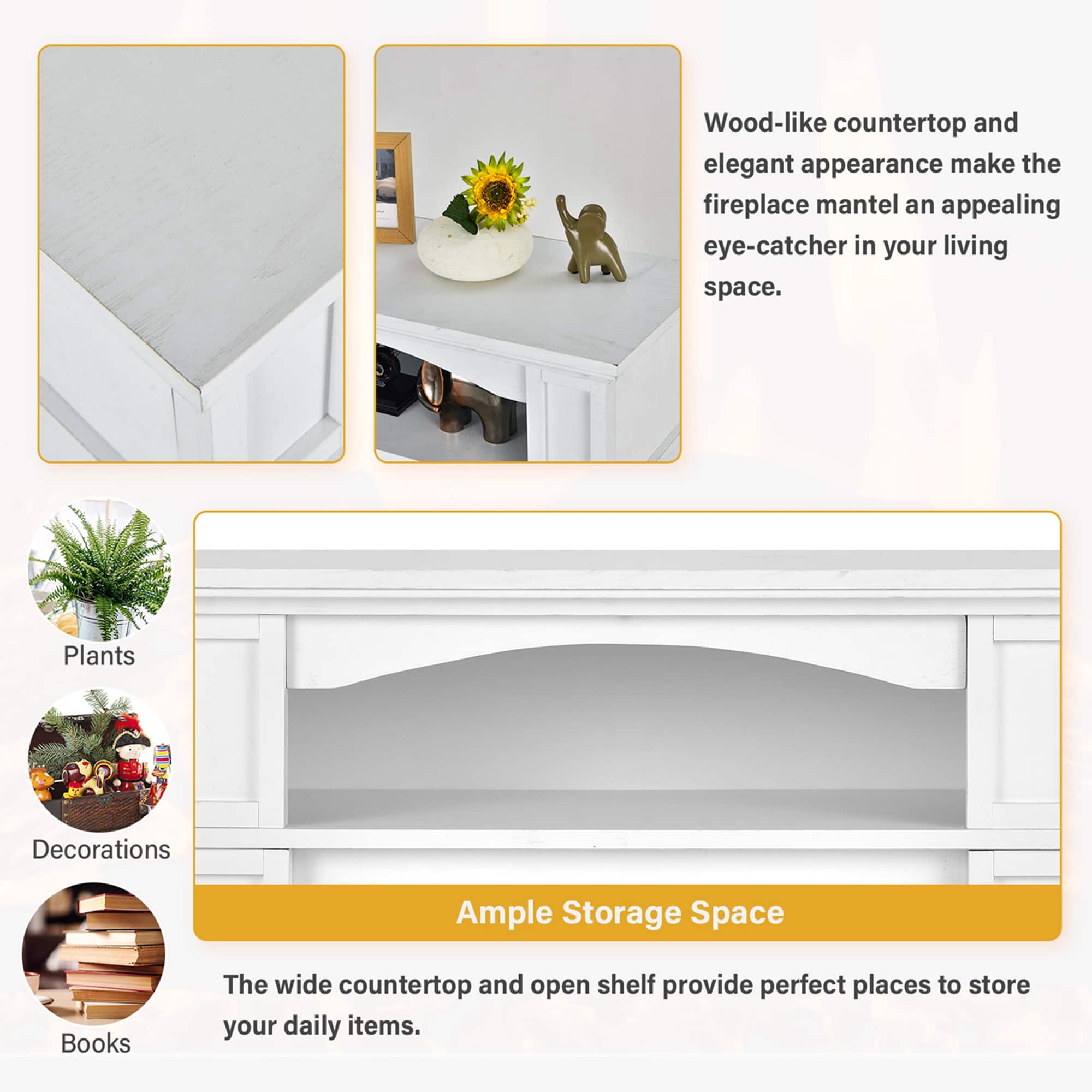 Wood-like countertop and elegant appearance make the fireplace mantel an appealing eye-catcher in your living space.
Plants
Decorations
Books
Ample Storage Space
The wide countertop and open shelf provide perfect places to store your daily items.