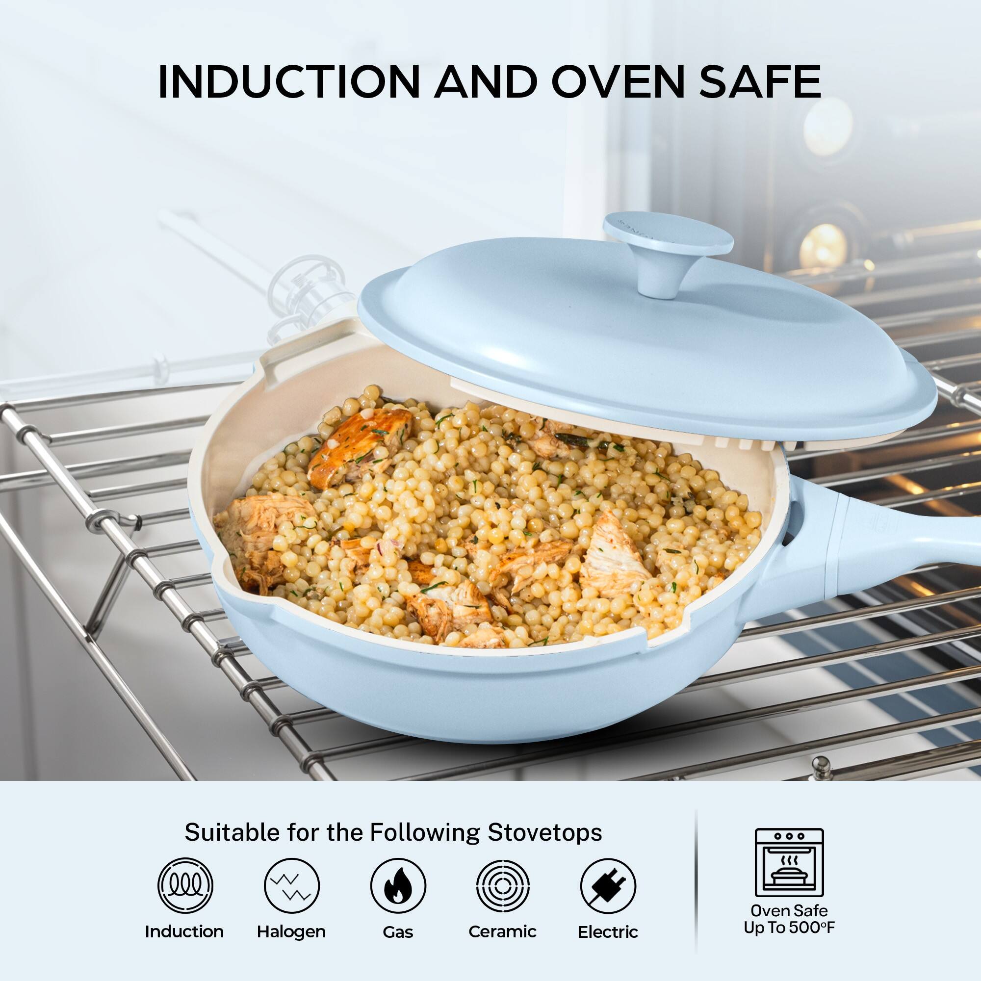 INDUCTION AND OVEN SAFE

Suitable for the Following Stovetops
- Induction
- Halogen
- Gas
- Ceramic
- Electric

Oven Safe Up To 500°F
