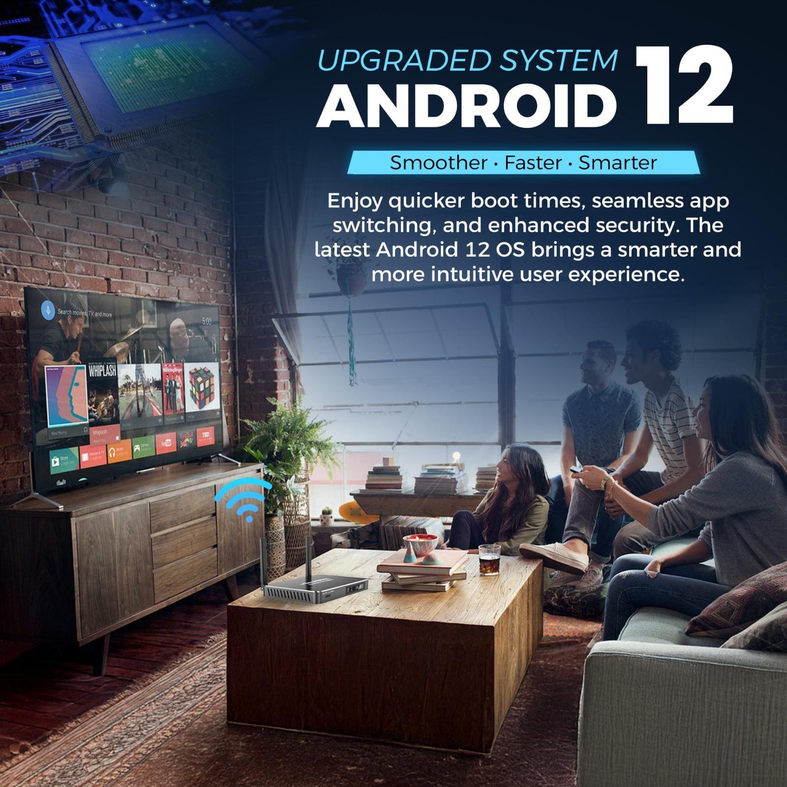 UPGRADED SYSTEM
ANDROID 12
Smoother • Faster • Smarter
Enjoy quicker boot times, seamless app switching, and enhanced security. The latest Android 12 OS brings a smarter and more intuitive user experience.