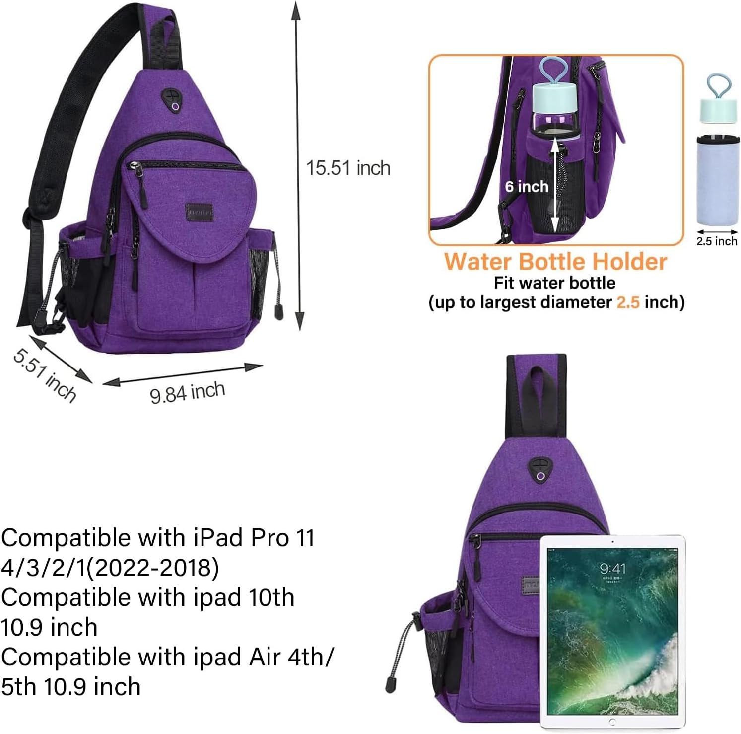 15.51 inch  
6 inch  
2.5 inch  
Water Bottle Holder  
Fit water bottle (up to largest diameter 2.5 inch)  
5.51 inch  
9.84 inch  

Compatible with iPad Pro 11 4/3/2/1 (2022-2018)  
Compatible with iPad 10th 10.9 inch  
Compatible with iPad Air 4th/5th 10.9 inch