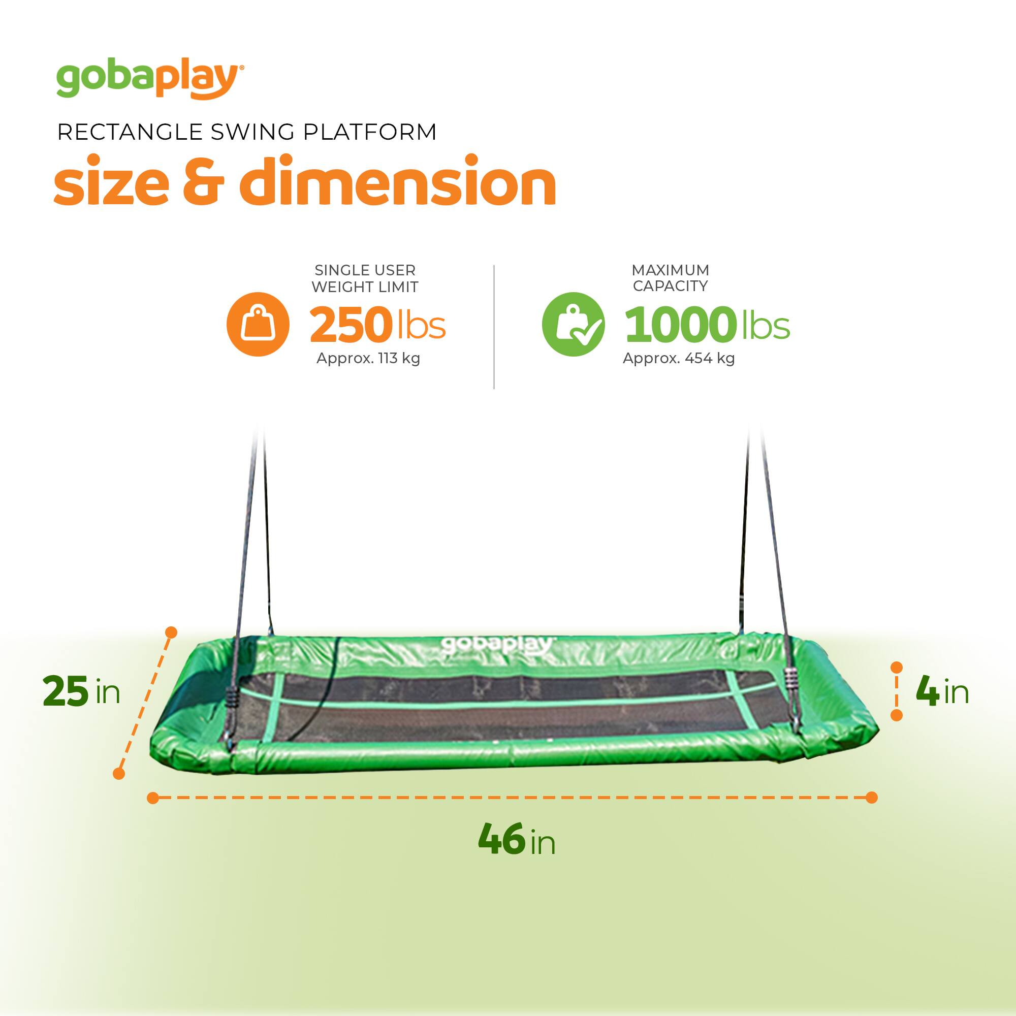 gobaplay RECTANGLE SWING PLATFORM size & dimension SINGLE USER WEIGHT LIMIT 250 lbs Approx. 113 kg MAXIMUM CAPACITY 1000 lbs Approx. 454 kg 25 in 4 in 46 in