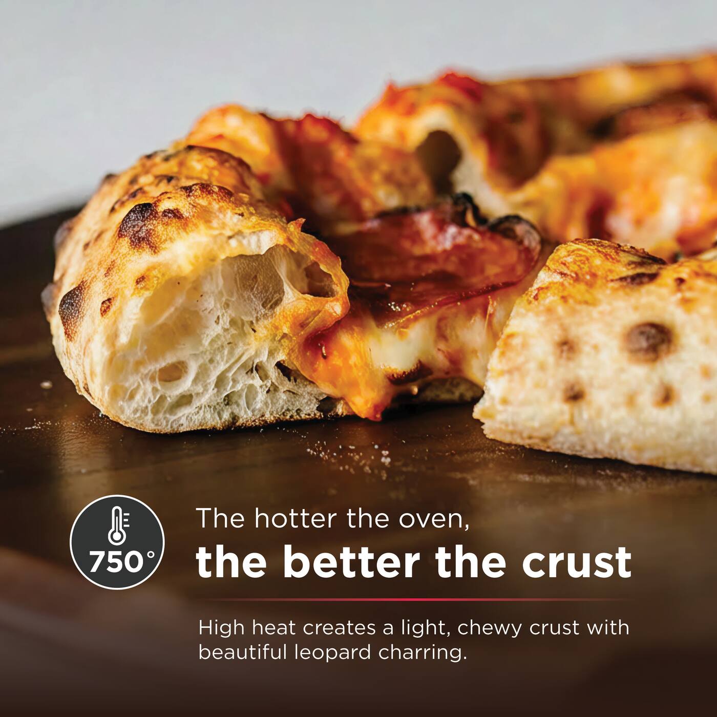 The hotter the oven, the better the crust

750°

High heat creates a light, chewy crust with beautiful leopard charring.