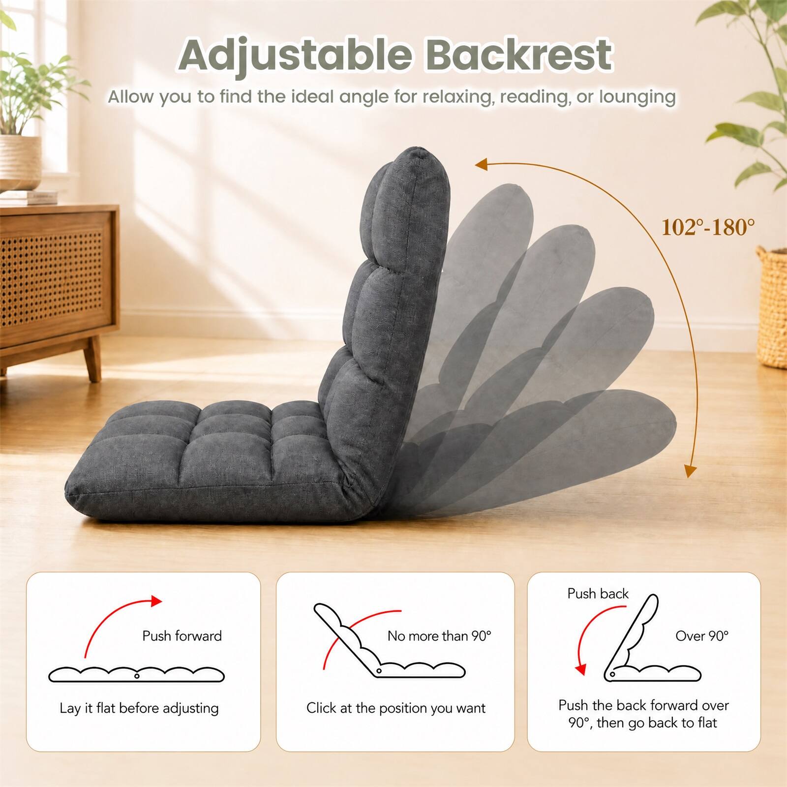 Adjustable Backrest  
Allow you to find the ideal angle for relaxing, reading, or lounging  
102-180°  

Push back  
Push forward  
No more than 90°  
Over 90°  

Lay it flat before adjusting  
Click at the position you want  
Push the back forward over 90°, then go back to flat