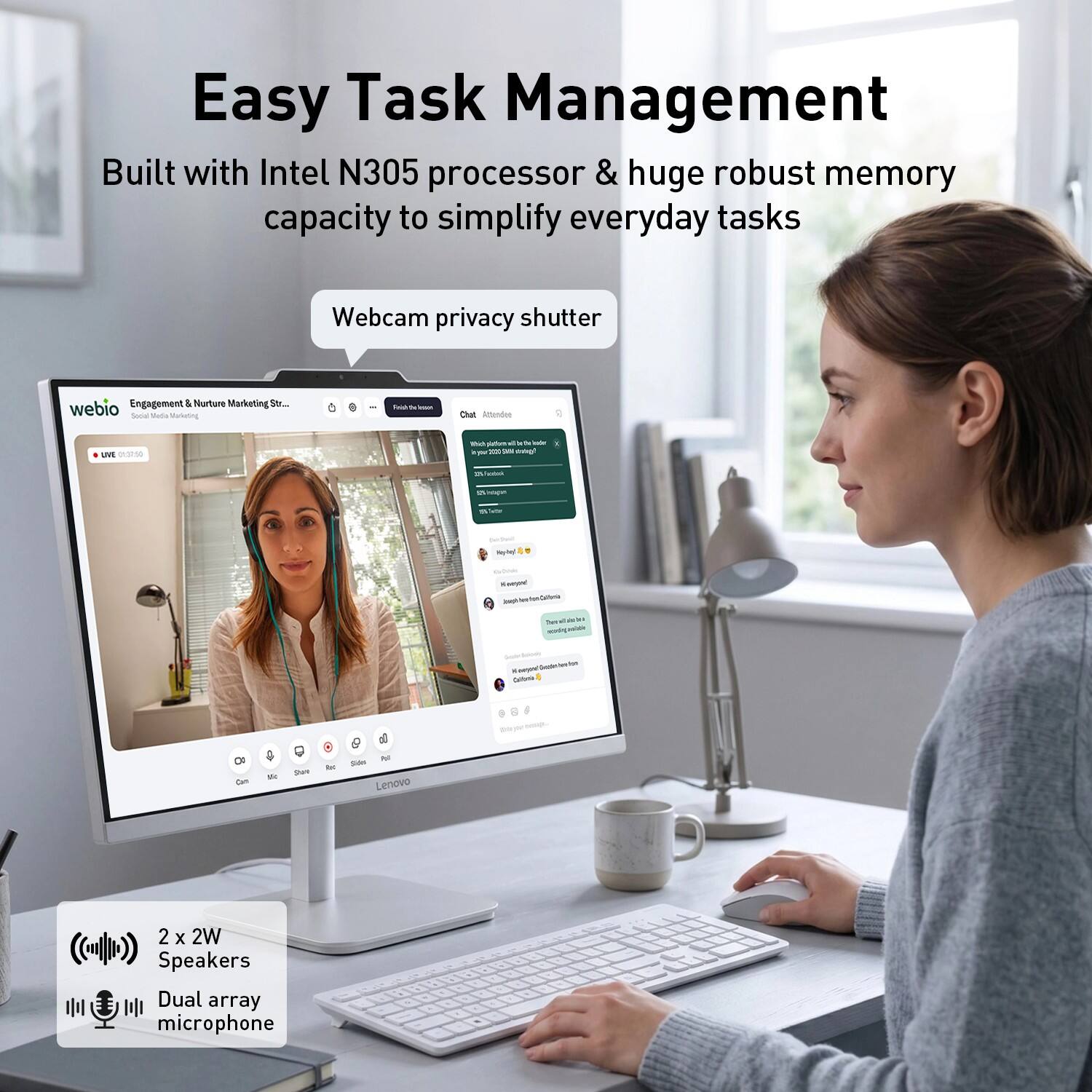 Easy Task Management  
Built with Intel N305 processor & huge robust memory capacity to simplify everyday tasks  

Webcam privacy shutter  

Engagement & Nurture Marketing S.. webio Soca Malla Manuning - U intendas LV -. M puttum - - - - - 1 - - - - - . - - - - - - - tutua - -  - - - -  - bu - - OF than - Stare - 3 - Lenevo 2 x 2W Speakers Dual array microphone