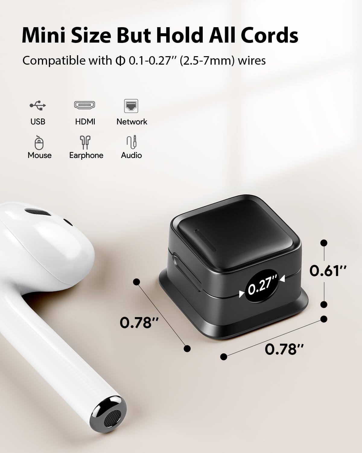 Mini Size But Hold All Cords

Compatible with Φ 0.1-0.27" (2.5-7mm) wires

USB HDMI Network Mouse Earphone Audio

0.27" 0.61" 0.78" 0.78"