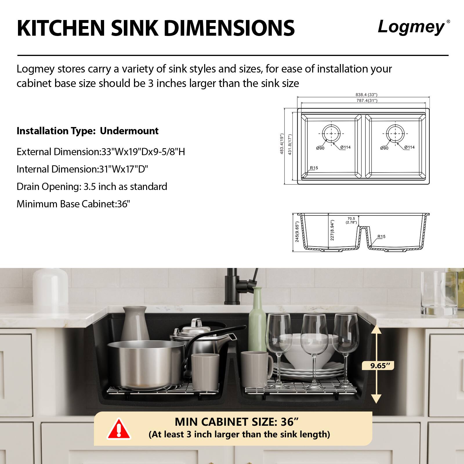 **KITCHEN SINK DIMENSIONS**

Logmey stores carry a variety of sink styles and sizes. For ease of installation, your cabinet base size should be 3 inches larger than the sink size.

**Installation Type:** Undermount

- **External Dimension:** 33"W x 19"D x 9-5/8"H
- **Internal Dimension:** 31"W x 17"D
- **Drain Opening:** 3.5 inch as standard
- **Minimum Base Cabinet:** 36"

**MIN CABINET SIZE:** 36" (At least 3 inch larger than the sink length)

![Diagram showing sink dimensions and minimum cabinet size](image_link)