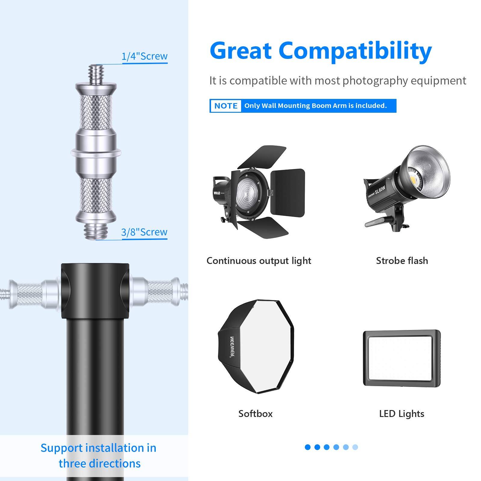 Great Compatibility  
It is compatible with most photography equipment  
NOTE: Only Wall Mounting Boom Arm is included.  

1/4" Screw  
3/8" Screw  

Continuous output light  
Strobe flash  
Softbox  
LED Lights  

Support installation in three directions