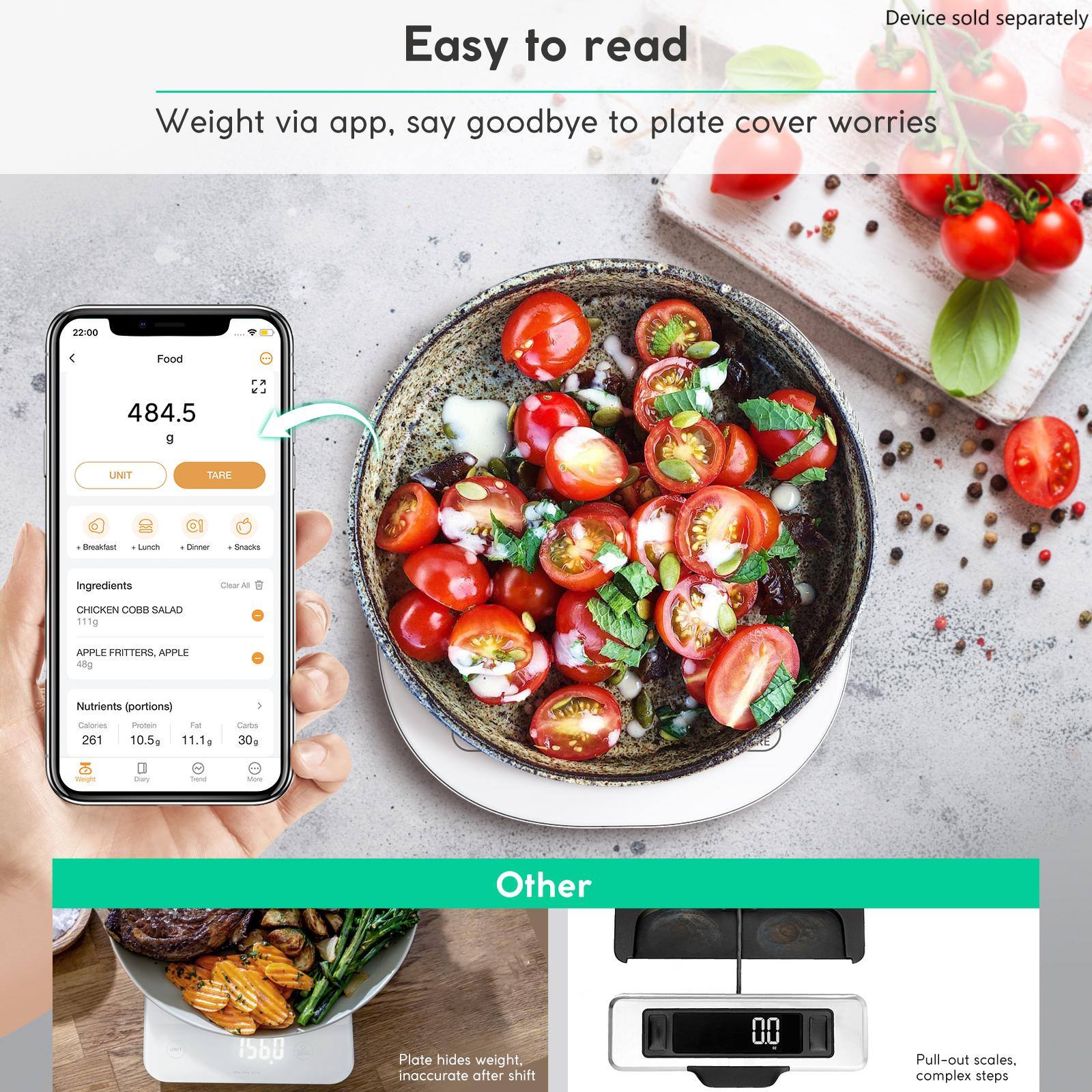 Easy to read

Weight via app, say goodbye to plate cover worries

Device sold separately

Food
484.5 g

UNIT TARE

Ingredients
CHICKEN COBB SALAD 111g
APPLE FRITTERS, APPLE 48g

Nutrients (portions)
Calories 261
Protein 10.5g
Fat 11.1g
Carbs 30g

Other

Plate hides weight, inaccurate after shift

Pull-out scales, complex steps