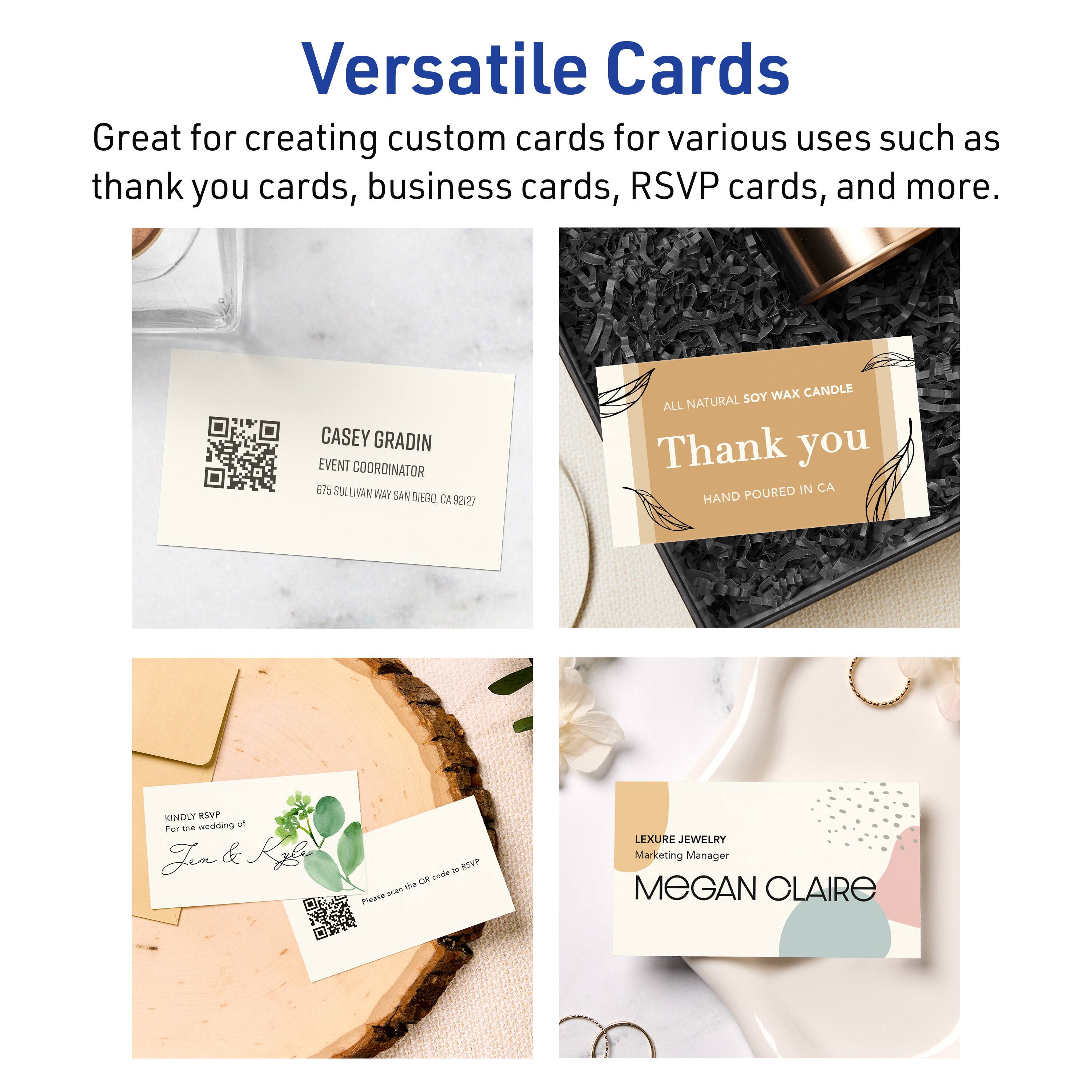 Versatile Cards

Great for creating custom cards for various uses such as thank you cards, business cards, RSVP cards, and more.

CASEY GRADIN  
EVENT COORDINATOR  
575 SULLIVAN WAY SAN DIEGO, CA 92127

ALL NATURAL SOY WAX CANDLE  
Thank you  
HAND POURED IN CA

KINDLY RSVP  
For the wedding of  
Jen & Kgl

LEXURE JEWELRY  
Marketing Manager  
MEGAN CLAIRE