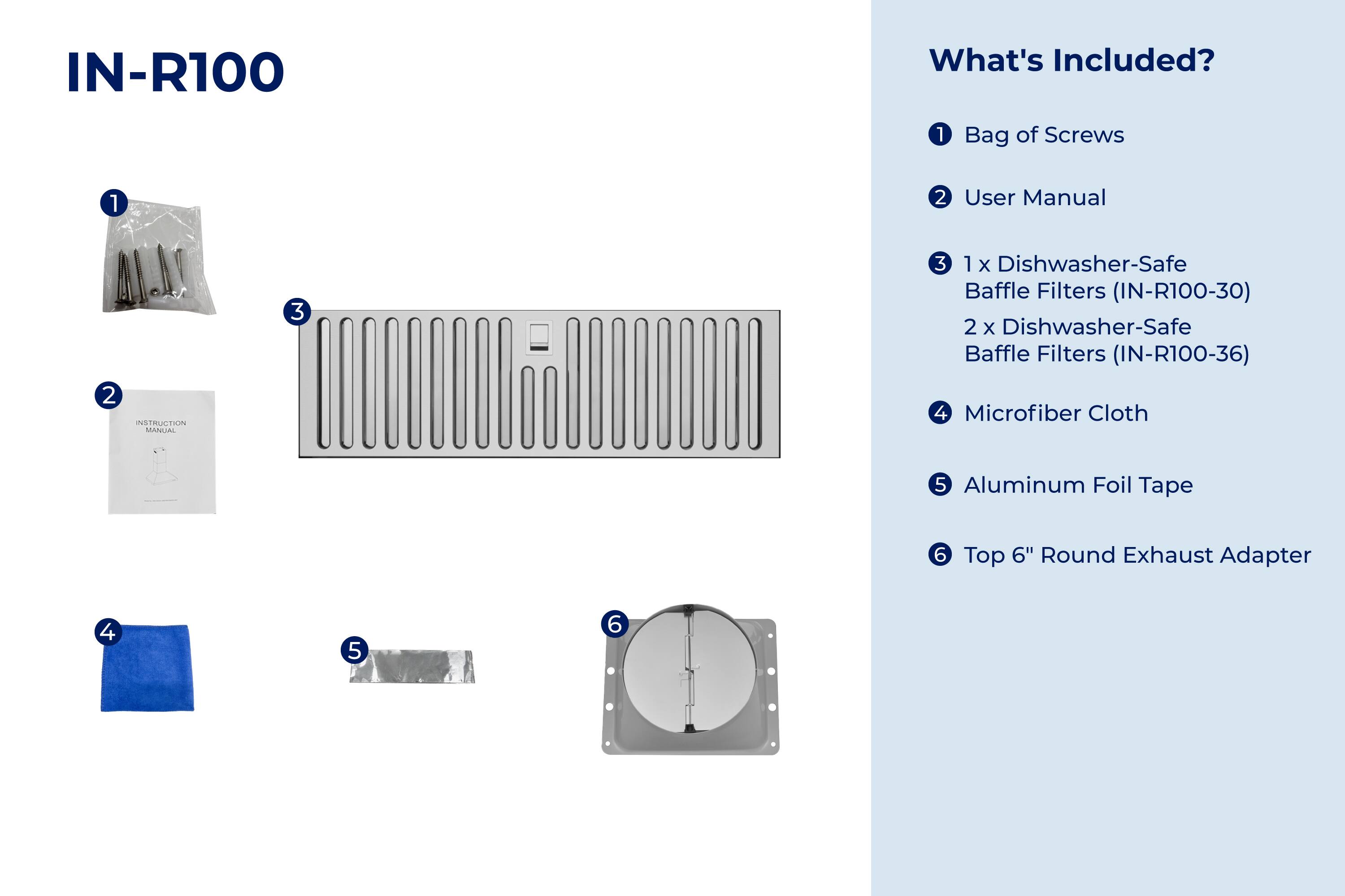 IN-R100

What's Included?

1. Bag of Screws
2. User Manual
3. 1 x Dishwasher-Safe Baffle Filters (IN-R100-30)
   2 x Dishwasher-Safe Baffle Filters (IN-R100-36)
4. Microfiber Cloth
5. Aluminum Foil Tape
6. Top 6" Round Exhaust Adapter