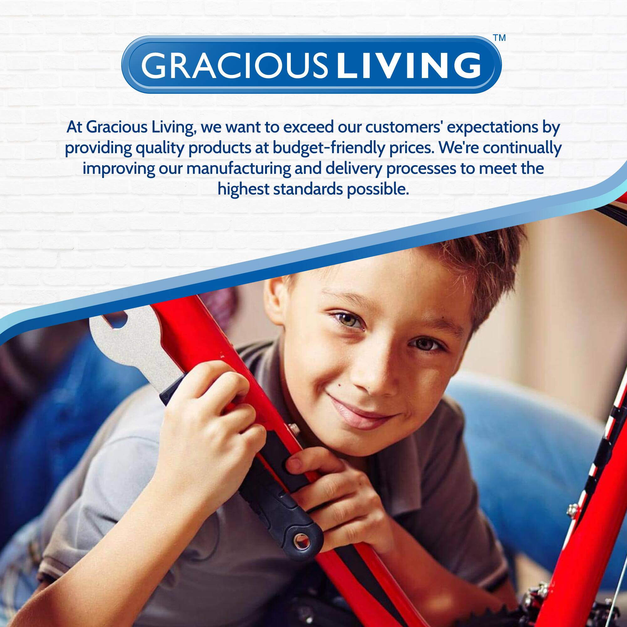GRACIOUS LIVING™

At Gracious Living, we want to exceed our customers' expectations by providing quality products at budget-friendly prices. We're continually improving our manufacturing and delivery processes to meet the highest standards possible.