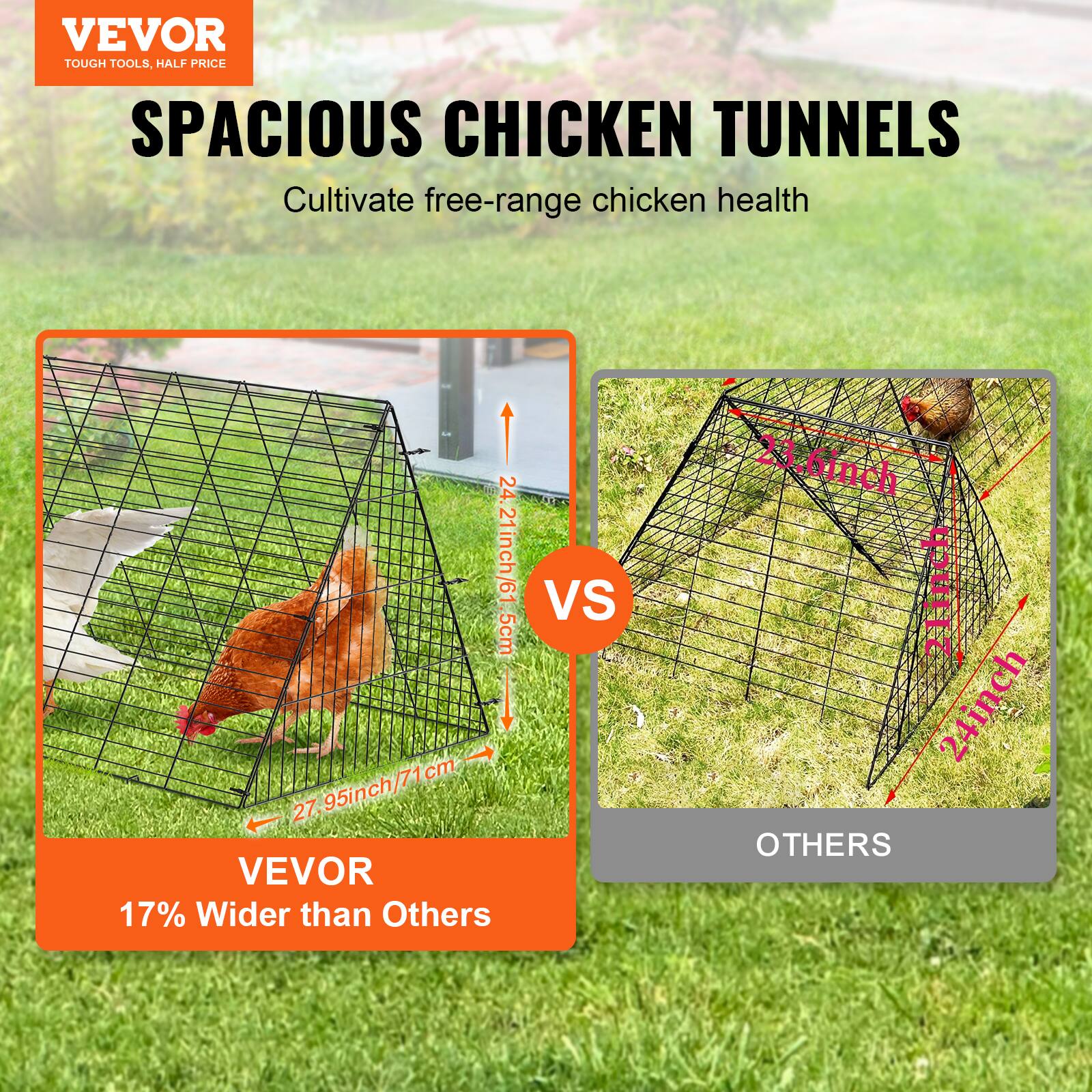VEVOR TOUGH TOOLS. HALF PRICE SPACIOUS CHICKEN TUNNELS  
Cultivate free-range chicken health  

24.21inch/61.5cm  
27.95inch/71cm  

VEVOR 17% Wider than Others  

VS  

OTHERS  

23.6inch  
24inch